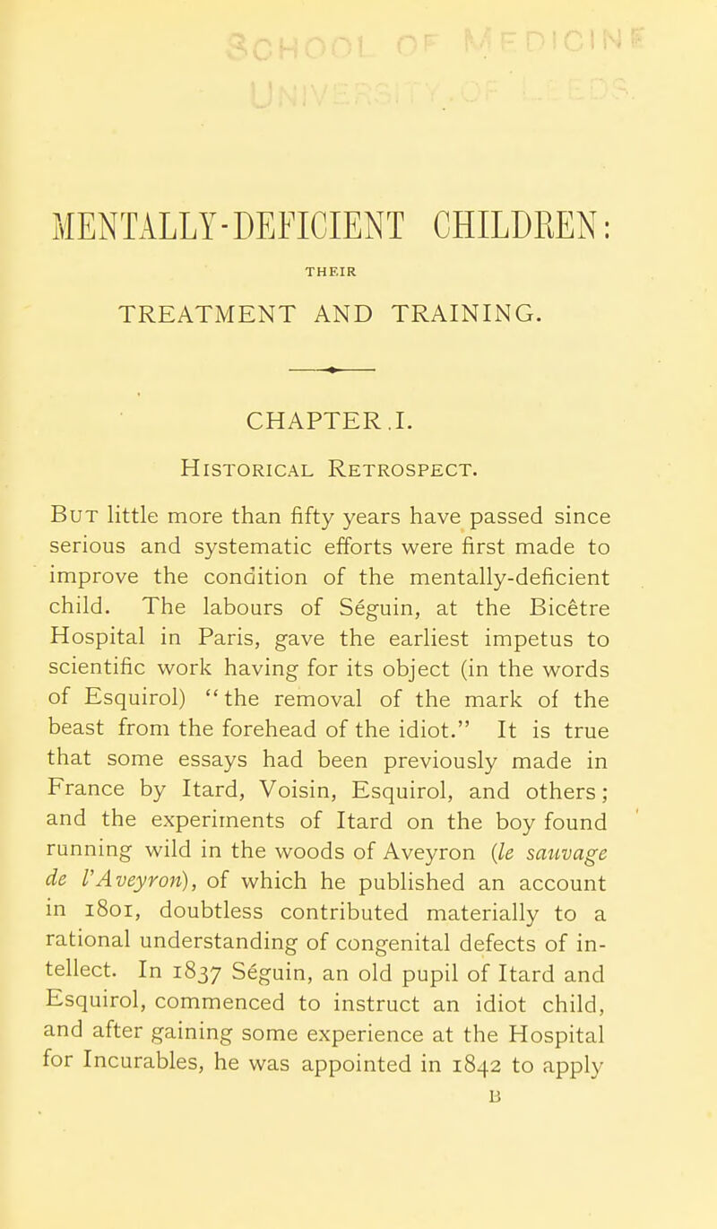 MENTALLY-DEFICIENT CHILDREN: THEIR TREATMENT AND TRAINING. CHAPTER J. Historical Retrospect. But little more than fifty years have passed since serious and systematic efforts were first made to improve the condition of the mentally-deficient child. The labours of Seguin, at the Bicetre Hospital in Paris, gave the earliest impetus to scientific work having for its object (in the words of Esquirol) the removal of the mark of the beast from the forehead of the idiot. It is true that some essays had been previously made in France by Itard, Voisin, Esquirol, and others ; and the experiments of Itard on the boy found running wild in the woods of Aveyron {le smwage de I'Aveyron), of which he published an account in 1801, doubtless contributed materially to a rational understanding of congenital defects of in- tellect. In 1837 Seguin, an old pupil of Itard and Esquirol, commenced to instruct an idiot child, and after gaining some experience at the Hospital for Incurables, he was appointed in 1842 to apply B