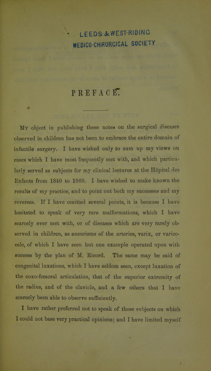 ' LEEDS ckWEST-RIDING MEDICO-CHIRURCICAL SOCIETY PHEEACC My object in publishing these notes on the surgical diseases observed in children has not been to embrace the entire domain of infantile surgery. I have wished only to sum up my views on cases which I have most frequently met with, and which particu- larly served as subjects for my clinical lectures at the Hopital des Enfants from 1840 to 1860. I have wished to make known the results of my practice, and. to point out both my successes and my reverses. If I have omitted several points, it is because I have hesitated to speak of very rare malformations, which I have scarcely ever met with, or of diseases which are very rarely ob- served in children, as aneurisms of the arteries, varix, or varico- cele, of which I have seen but one example operated upon with success by the plan of M. Ricord. The same may be said of congenital luxations, which I have seldom seen, except luxation of the coxo-femoral articulation, that of the superior extremity of the radius, and of the clavicle, and a few others that I have scarcely been able to observe sufficiently. I have rather preferred not to speak of those subjects on which I could not base very practical opinions; and I have limited myself