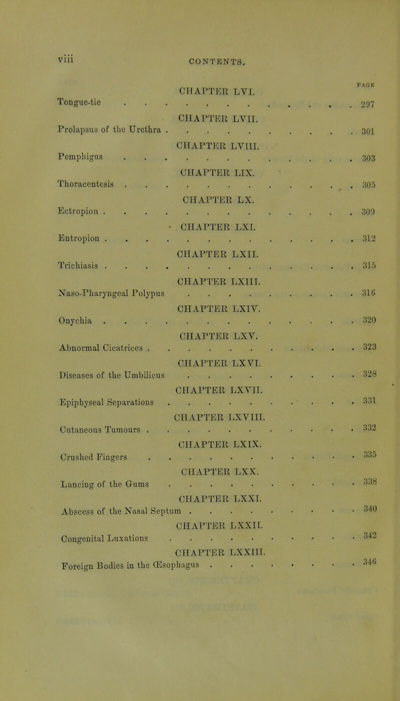 PAGE CHAPTER LVL Tongue-tie 297 CHAPTER LVII. Prolapsus of the Urethra 301 CHAPTER LVUI. Pemphigus 303 CHAPTER LIX. Thoracentesis 305 chaptp:r lx. Ectropion 309 - CHAPTER LXI. Entropion 312 CHAPTER LXII. Trichiasis 315 CHAPTER LXII I. Naso-Pharyngeal Polypus 316 CHAPTER LXIV. Onychia 320 CHAPTER LXV. Abnormal Cicatrices 323 CHAPTER LXVI. Diseases of the Umbilicus 328 CHAPTER LXYII. Epiphyseal Separations 331 CHAPTER LXVIII. Cutaneous Tumours 332 CHAPTER LXIX. Crushed Fingers CHAPTER LXX. Lancing of the Gums -^^^ CHAPTER LXXL Abscess of the Nasal Septum 340 CHAPTER LXXIL Congenital Luxations ^^-^ CHAPTER LXXIIL Foreign Bodies in the (Esophagus 340