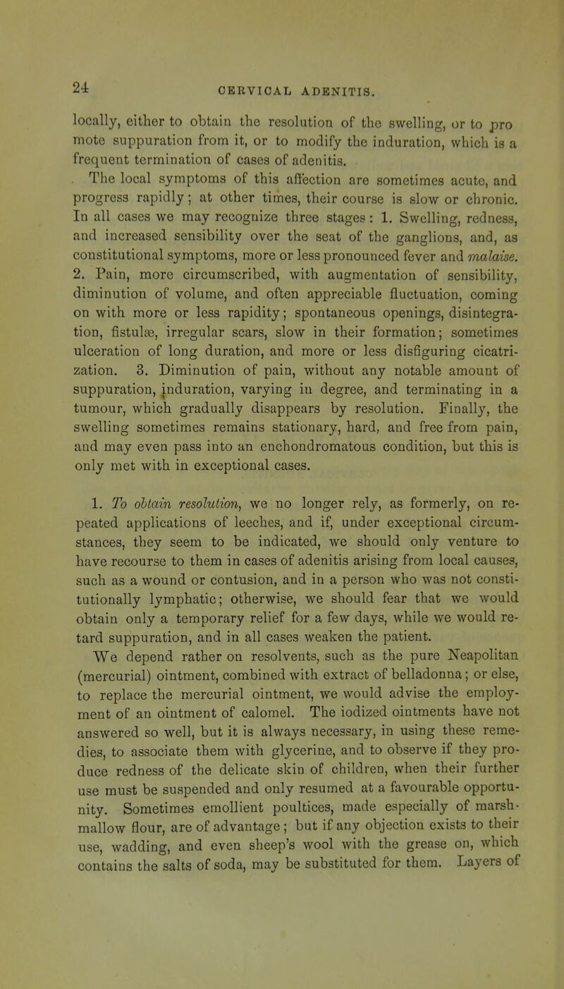 locally, either to obtain the resolution of the swelling, or to pro mote suppuration from it, or to modify the induration, which is a frequent termination of cases of adenitis. . The local symptoms of this affection are sometimes acute, and progress rapidly; at other times, their course is slow or chronic. In all cases we may recognize three stages: 1. Swelling, redness, and increased sensibility over the seat of the ganglions, and, as constitutional symptoms, more or less pronounced fever and malaise. 2. Pain, more circumscribed, with augmentation of sensibility, diminution of volume, and often appreciable fluctuation, coming on with more or less rapidity; spontaneous openings, disintegra- tion, fistulse, irregular scars, slow in their formation; sometimes ulceration of long duration, and more or less disfiguring cicatri- zation. 3. Diminution of pain, without any notable amount of suppuration, induration, varying in degree, and terminating in a tumour, which gradually disappears by resolution. Finally, the swelling sometimes remains stationary, hard, and free from pain, and may even pass into an enchondromatous condition, but this is only met with in exceptional cases. 1, To obtain resolution, we no longer rely, as formerly, on re- peated applications of leeches, and if, under exceptional circum- stances, they seem to be indicated, we should only venture to have recourse to them in cases of adenitis arising from local causes, such as a wound or contusion, and in a person who was not consti- tutionally lymphatic; otherwise, we should fear that we would obtain only a temporary relief for a few days, while we would re- tard suppuration, and in all cases weaken the patient. We depend rather on resolvents, such as the pure Neapolitan (mercurial) ointment, combined with extract of belladonna; or else, to replace the mercurial ointment, we would advise the employ- ment of an ointment of calomel. The iodized ointments have not answered so well, but it is always necessary, in using these reme- dies, to associate them with glycerine, and to observe if they pro- duce redness of the delicate skin of children, when their further use must be suspended and only resumed at a favourable opportu- nity. Sometimes emollient poultices, made especially of marsh- mallow flour, are of advantage ; but if any objection exists to their use, wadding, and even sheep's wool with the grease on, which contains the salts of soda, may be substituted for them. Layers of