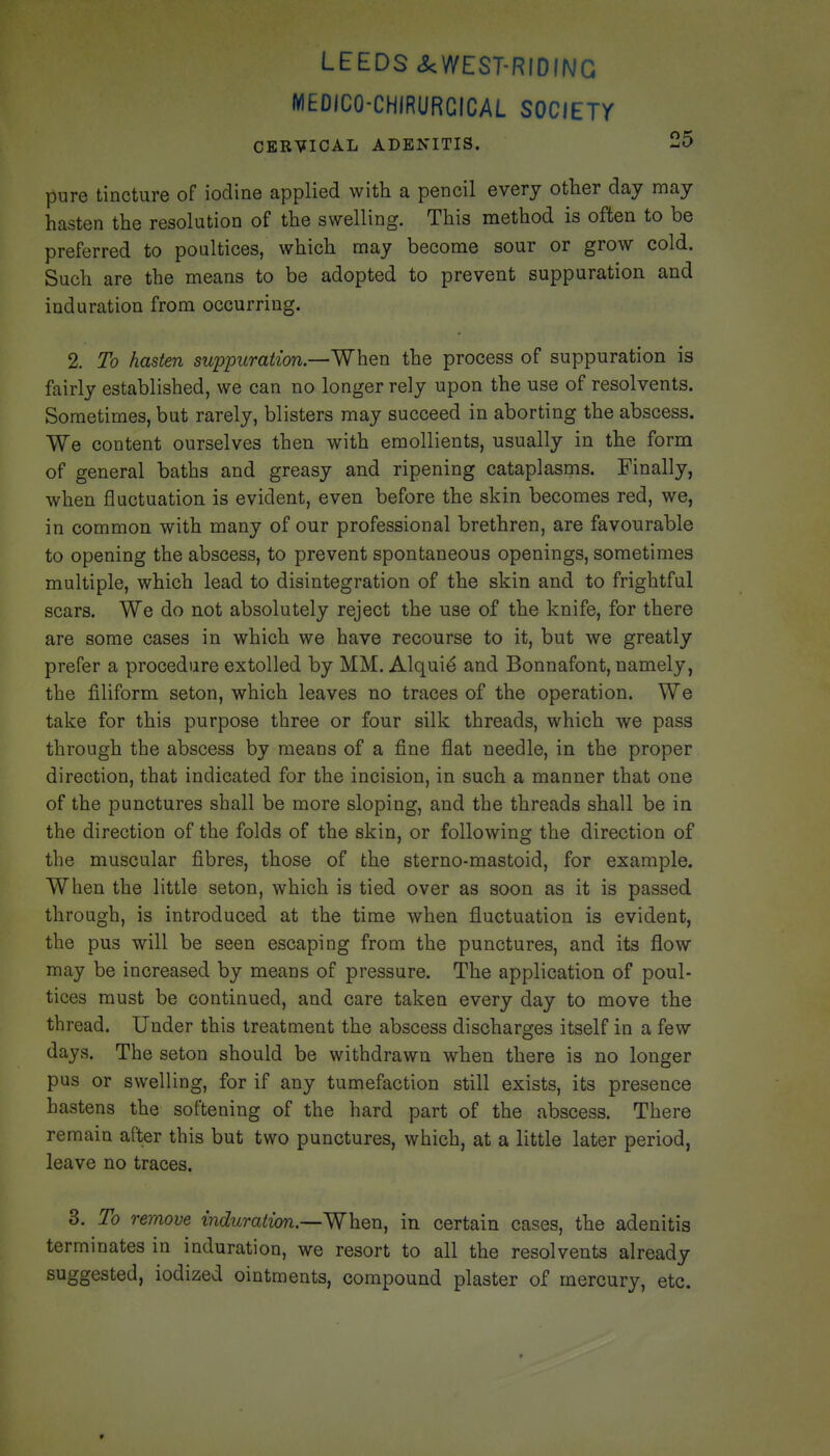 LEEDS ckWEST-RIOING MEDICO-CHIRURGICAL SOCIETY CERVICAL ADENITIS. 25 pure tincture of iodine applied with a pencil every other day may hasten the resolution of the swelling. This method is often to be preferred to poultices, which may become sour or grow cold. Such are the means to be adopted to prevent suppuration and induration from occurring. 2. To hasten suppuration—When the process of suppuration is fairly established, we can no longer rely upon the use of resolvents. Sometimes, but rarely, blisters may succeed in aborting the abscess. We content ourselves then with emollients, usually in the form of general baths and greasy and ripening cataplasms. Finally, when fluctuation is evident, even before the skin becomes red, we, in common with many of our professional brethren, are favourable to opening the abscess, to prevent spontaneous openings, sometimes multiple, which lead to disintegration of the skin and to frightful scars. We do not absolutely reject the use of the knife, for there are some cases in which we have recourse to it, but we greatly prefer a procedure extolled by MM. Alquie and Bonnafont, namely, the filiform seton, which leaves no traces of the operation. We take for this purpose three or four silk threads, which we pass through the abscess by means of a fine flat needle, in the proper direction, that indicated for the incision, in such a manner that one of the punctures shall be more sloping, and the threads shall be in the direction of the folds of the skin, or following the direction of the muscular fibres, those of the sterno-mastoid, for example. When the little seton, which is tied over as soon as it is passed through, is introduced at the time when fluctuation is evident, the pus will be seen escaping from the punctures, and its flow may be increased by means of pressure. The application of poul- tices must be continued, and care taken every day to move the thread. Under this treatment the abscess discharges itself in a few days. The seton should be withdrawn when there is no longer pus or swelling, for if any tumefaction still exists, its presence hastens the softening of the hard part of the abscess. There remain after this but two punctures, which, at a little later period, leave no traces. 3. To remove induration.—When, in certain cases, the adenitis terminates in induration, we resort to all the resolvents already suggested, iodized ointments, compound plaster of mercury, etc.