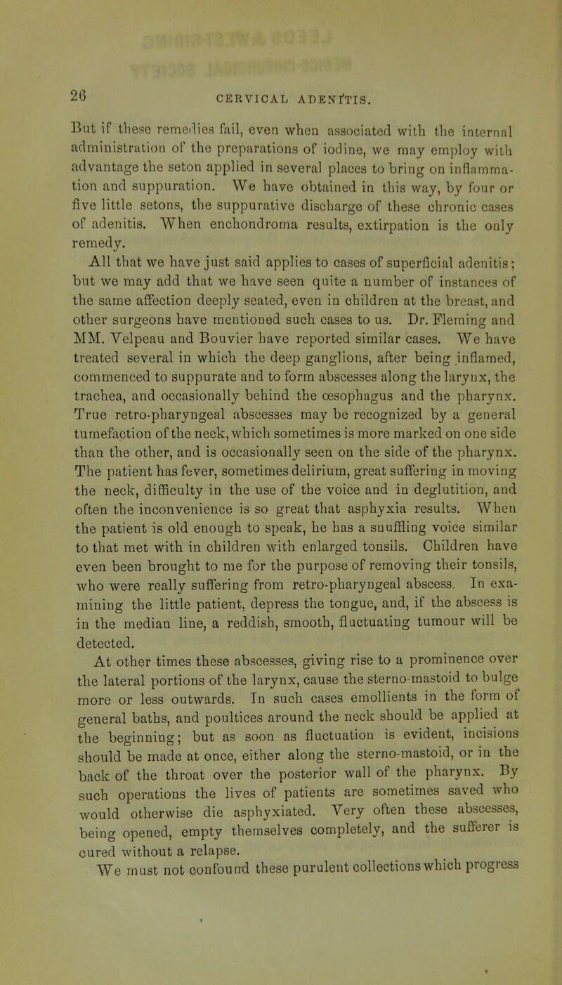 But if these remedies fail, even when associated with the internal administration of the preparations of iodine, we may employ witli advantage the seton applied in several places to bring on inflamma- tion and suppuration. We have obtained in this way, by four or five little setons, the suppurative discharge of these chronic cases of adenitis. When enchondroma results, extirpation is the only remedy. All that we have just said applies to cases of superficial adenitis; but we may add that we have seen quite a number of instances of the same affection deeply seated, even in children at the breast, and other surgeons have mentioned such cases to us. Dr. Fleming and MM. Velpeau and Bouvier have reported similar cases. We have treated several in which the deep ganglions, after being inflamed, commenced to suppurate and to form abscesses along the larynx, the trachea, and occasionally behind the oesophagus and the pharynx. True retro-pharyngeal abscesses may be recognized by a general tumefaction of the neck, which sometimes is more marked on one side than the other, and is occasionally seen on the side of the pharynx. The patient has fever, sometimes delirium, great suffering in moving the neck, difficulty in the use of the voice and in deglutition, and often the inconvenience is so great that asphyxia results. When the patient is old enough to speak, he has a snuffling voice similar to that met with in children with enlarged tonsils. Children have even been brought to me for the purpose of removing their tonsils, who were really suffering from retro-pharyngeal abscess, In exa- mining the little patient, depress the tongue, and, if the abscess is in the median line, a reddish, smooth, fluctuating tumour will be detected. At other times these abscesses, giving rise to a prominence over the lateral portions of the larynx, cause the sterno-mastoid to bulge more or less outwards. In such cases emollients in the form of general baths, and poultices around the neck should be applied at the beginning; but as soon as fluctuation is evident, incisions should be made at once, either along the sterno-mastoid, or in the back of the throat over the posterior wall of the pharynx. By such operations the lives of patients are sometimes saved who would otherwise die asphyxiated. Very often these abscesses, being opened, empty themselves completely, and the sufferer is cured without a relapse. We must not confoun-d these purulent collections which progress