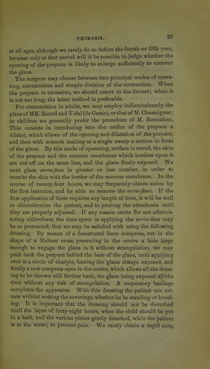 at all ages, although we rarely do so before the fourth or fifth year, becauseonly at that period will it be possible to judge whether the opening of the prepuce is likely to enlarge sufficiently to uncover the glans. The surgeon may choose between two principal modes of opera- ting, circumcision and simple division of the contraction. When the prepuce is excessive, we should resort to the former; when it is not too long, the latter method is preferable. For circumcision in adults, we may employ indiscriminately the plans of MM. Eicord and Yidal (de Cassis), or that of M. Chassaignac; in children we generally prefer the procedure of M. Bonnafont. This consists in introducing into the orifice of the prepuce a dilator, which allows of the opening and dilatation of the prepuce, and then with scissors making at a single sweep a section in front of the glans. By this mode of operating, surface is saved, the skin of the prepuce and the mucous membrane which borders upon it are cut off on the same line, and the glans freely exposed. We next place serves-fines in greater or less number, in order to reunite the skin with the border of the mucous membrane. In the course of twenty-four hours, we may frequently obtain union by the first intention, and be able to remove the serres-fines. If the first application of these requires any length of time, it will be well to chloroformize the patient, and to prolong the anaesthesia until they are properly adjusted. If any reason exists for not adminis- tering chloroform, the time spent in applying the serres-fines may be so protracted, that we may be satisfied with using the following dressing. By means of a fenestrated linen compress, cut in the shape of a ISfaltese cross, presenting in the centre a hole large enough to engage the glans in it without strangulation, we may push back the prepuce behind the base of the glans, next applying over it a circle of charpie, leaving the glans always exposed, and finally a new compress open in the centre, which allows all the dress- ing to be thrown still further back, the glans being exposed all^the time without any risk of strangulation. A suspensory banclage completes the apparatus. With this dressing the patient can uri- nate without wetting the coverings, whether he be standing or kneel- ing. It is important that the dressing should not be disturbed until the lapse of forty-eight hours, when the child should be put in a bath, and the various pieces gently detached, while the patient is in the water, to prevent pain. We rarely obtain a rapid cure,