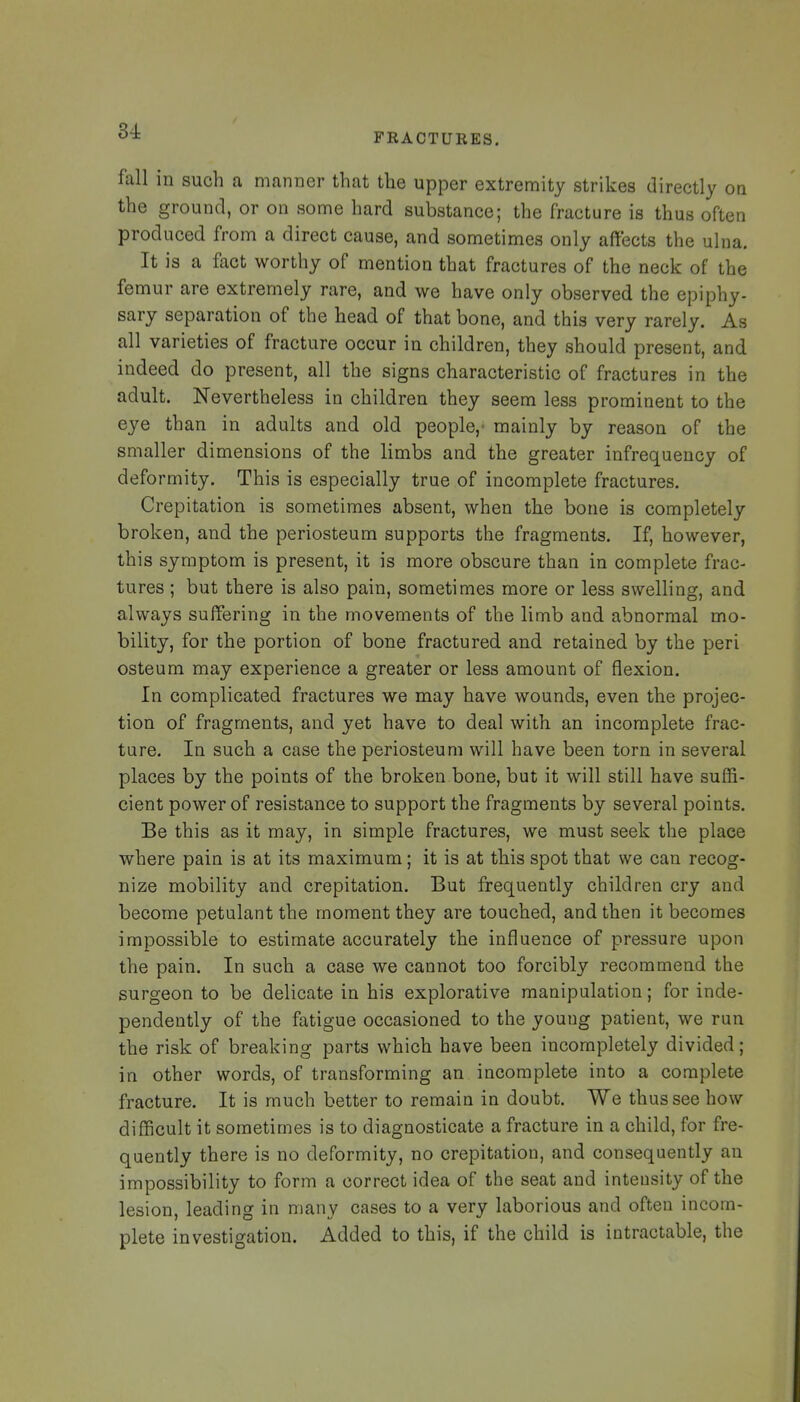 fall in such a manner that the upper extremity strikes directly on the ground, or on some hard substance; the fracture is thus often produced from a direct cause, and sometimes only affects the ulna. It is a fact worthy of mention that fractures of the neck of the femur are extremely rare, and we have only observed the epiphy- sary separation of the head of that bone, and this very rarely. As all varieties of fracture occur in children, they should present, and indeed do present, all the signs characteristic of fractures in the adult. Nevertheless in children they seem less prominent to the eye than in adults and old people,' mainly by reason of the smaller dimensions of the limbs and the greater infrequency of deformity. This is especially true of incomplete fractures. Crepitation is sometimes absent, when the bone is completely broken, and the periosteum supports the fragments. If, however, this symptom is present, it is more obscure than in complete frac- tures ; but there is also pain, sometimes more or less swelling, and always suffering in the movements of the limb and abnormal mo- bility, for the portion of bone fractured and retained by the peri osteum may experience a greater or less amount of flexion. In complicated fractures we may have wounds, even the projec- tion of fragments, and yet have to deal with an incomplete frac- ture. In such a case the periosteum will have been torn in several places by the points of the broken bone, but it will still have suffi- cient power of resistance to support the fragments by several points. Be this as it may, in simple fractures, we must seek the place where pain is at its maximum; it is at this spot that we can recog- nize mobility and crepitation. But frequently children cry and become petulant the moment they are touched, and then it becomes impossible to estimate accurately the influence of pressure upon the pain. In such a case we cannot too forcibly recommend the surgeon to be delicate in his explorative manipulation; for inde- pendently of the fatigue occasioned to the young patient, we run the risk of breaking parts which have been incompletely divided; in other words, of transforming an incomplete into a complete fracture. It is much better to remain in doubt. We thus see how difficult it sometimes is to diagnosticate a fracture in a child, for fre- quently there is no deformity, no crepitation, and consequently an impossibility to form a correct idea of the seat and intensity of the lesion, leading in many cases to a very laborious and often incom- plete investigation. Added to this, if the child is intractable, the