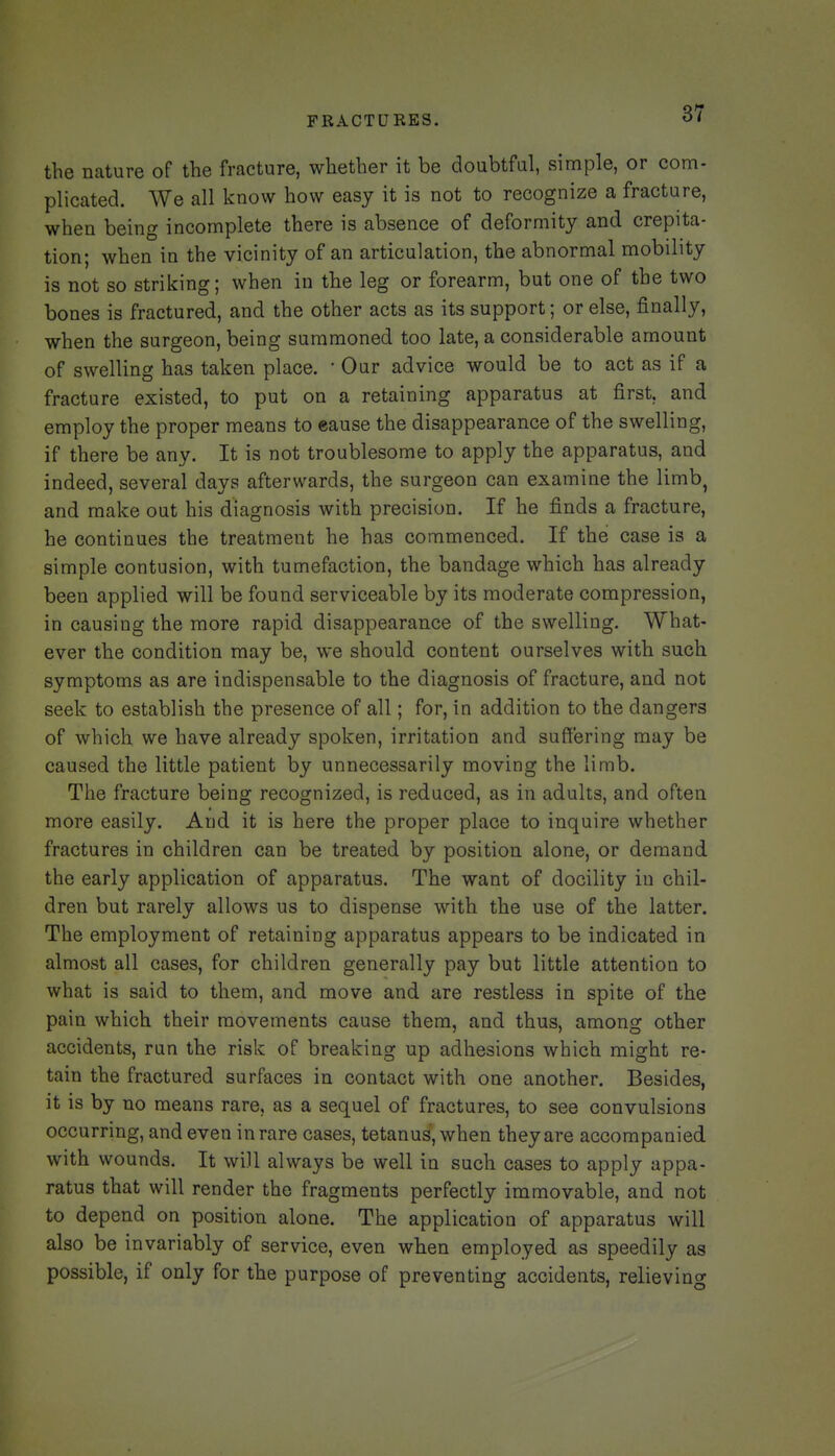 the nature of the fracture, whether it be doubtful, simple, or com- plicated. We all know how easy it is not to recognize a fracture, when being incomplete there is absence of deformity and crepita- tion; when ia the vicinity of an articulation, the abnormal mobility is not so striking; when in the leg or forearm, but one of the two bones is fractured, and the other acts as its support; or else, finally, when the surgeon, being summoned too late, a considerable amount of swelling has taken place. • Our advice would be to act as if a fracture existed, to put on a retaining apparatus at first, and employ the proper means to eause the disappearance of the swelling, if there be any. It is not troublesome to apply the apparatus, and indeed, several days afterwards, the surgeon can examine the limb, and make out his diagnosis with precision. If he finds a fracture, he continues the treatment he has commenced. If the case is a simple contusion, with tumefaction, the bandage which has already been applied will be found serviceable by its moderate compression, in causing the more rapid disappearance of the swelling. What- ever the condition may be, we should content ourselves with such symptoms as are indispensable to the diagnosis of fracture, and not seek to establish the presence of all; for, in addition to the dangers of which we have already spoken, irritation and suffering may be caused the little patient by unnecessarily moving the limb. The fracture being recognized, is reduced, as in adults, and often more easily. And it is here the proper place to inquire whether fractures in children can be treated by position alone, or demand the early application of apparatus. The want of docility in chil- dren but rarely allows us to dispense with the use of the latter. The employment of retaining apparatus appears to be indicated in almost all cases, for children generally pay but little attention to what is said to them, and move and are restless in spite of the pain which their movements cause them, and thus, among other accidents, run the risk of breaking up adhesions which might re- tain the fractured surfaces in contact with one another. Besides, it is by no means rare, as a sequel of fractures, to see convulsions occurring, and even in rare cases, tetanus', when they are accompanied with wounds. It will always be well in such cases to apply appa- ratus that will render the fragments perfectly immovable, and not to depend on position alone. The application of apparatus will also be invariably of service, even when employed as speedily as possible, if only for the purpose of preventing accidents, relieving