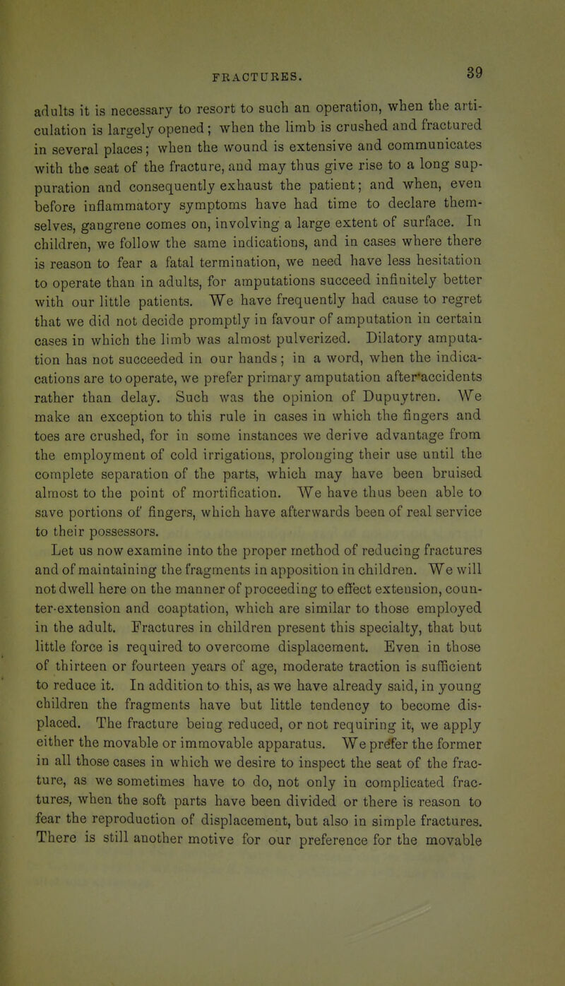 adults it is necessary to resort to such an operation, when the arti- culation is largely opened; when the limb is crushed and fractured in several places; when the wound is extensive and communicates with the seat of the fracture, and may thus give rise to a long sup- puration and consequently exhaust the patient; and when, even before inflammatory symptoms have had time to declare them- selves, gangrene comes on, involving a large extent of surface. In children, we follow the same indications, and in cases where there is reason to fear a fatal termination, we need have less hesitation to operate than in adults, for amputations succeed infinitely better with our little patients. We have frequently had cause to regret that we did not decide promptly in favour of amputation in certain cases in which the limb was almost pulverized. Dilatory amputa- tion has not succeeded in our hands; in a word, when the indica- cations are to operate, we prefer primary amputation after'accidents rather than delay. Such was the opinion of Dupuytren. We make an exception to this rule in cases in which the fingers and toes are crushed, for in some instances we derive advantage from the employment of cold irrigations, prolonging their use until the complete separation of the parts, which may have been bruised almost to the point of mortification. We have thus been able to save portions of fingers, which have afterwards been of real service to their possessors. Let us now examine into the proper method of reducing fractures and of maintaining the fragments in apposition in children. We will not dwell here on the manner of proceeding to efiect extension, coun- ter-extension and coaptation, which are similar to those employed in the adult. Fractures in children present this specialty, that but little force is required to overcome displacement. Even in those of thirteen or fourteen years of age, moderate traction is sufficient to reduce it. In addition to this, as we have already said, in young children the fragments have but little tendency to become dis- placed. The fracture being reduced, or not requiring it, we apply either the movable or immovable apparatus. We prefer the former in all those cases in which we desire to inspect the seat of the frac- ture, as we sometimes have to do, not only in complicated frac- tures, when the soft parts have been divided or there is reason to fear the reproduction of displacement, but also in simple fractures. There is still another motive for our preference for the movable