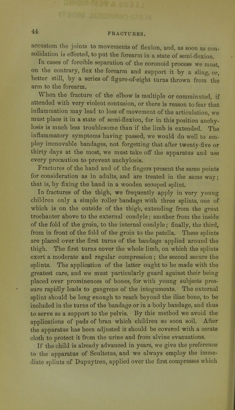 FRACTURES. accustom the joints to movements of flexion, and, as soon as con- solidation is effected, to put tlie forearm in a state of semi-flexion. In cases of forcible separation of the coronoid process we must, on the contrary, flex the forearm and support it by a sling, or, better still, by a series of figure-of-eight turns thrown from the arm to the forearm. When the fracture of the elbow is multiple or comminuted, if attended with very violent contusion, or there is reason to fear that inflammation may lead to loss of movement of the articulation, we must place it in a state of semi-flexion, for in this position anchy- losis is much less troublesome than if the limb is extended. The inflammatory symptoms having passed, we would do well to em- ploy immovable bandages, not forgetting that after twenty-five or thirty days at the most, we must take off the apparatus and use every precaution to prevent anchylosis. Fractures of the hand and of the fingers present the same points for consideration as in adults, and are treated in the same way; that is, by fixing the hand in a wooden scooped splint. In fractures of the thigh, we frequently apply in very young children only a simple roller bandage with three splints, one of which is on the outside of the thigh, extending from the great trochanter above to the external condyle; another from the inside of the fold of the groin, to the internal condyle; finally, the third, from in front of the fold of the groin to the patella. These splints are placed over the first turns of the bandage applied around the thigh. The first turns cover the whole limb, on which the splints exert a moderate and regular compression ; the second secure the splints. The application of the latter ought to be made with the greatest care, and we must particularly guard against their being placed over prominences of bones, for with young subjects pres- sure rapidly leads to gangrene of the integuments. The external splint should be long enough to reach beyond the iliac bone, to be included in the turns of the bandage or in a body bandage, and thus to serve as a support to the pelvis. By this method we avoid the applications of pads of bran which children so soon soil. After the apparatus has been adjusted it should be covered with a cerate cloth to protect it from the urine and from alvine evacuations. If the child is already advanced in years, we give the preference to the apparatus of Scultetus, and we always employ the imme- diate splints of Dupuytren, applied over the first compresses which