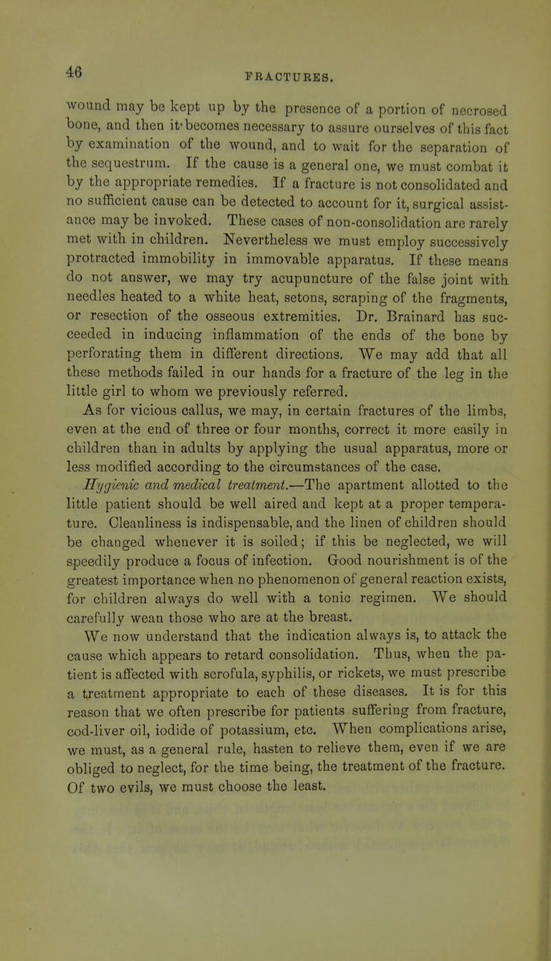 wound may be kept up by the presence of a portion of necrosed bone, and then it-becomes necessary to assure ourselves of this fact by examination of the wound, and to wait for the separation of the sequestrum. If the cause is a general one, we must combat it by the appropriate remedies. If a fracture is not consolidated and no sufficient cause can be detected to account for it, surgical assist- ance may be invoked. These cases of non-consolidation are rarely met with in children. Nevertheless we must employ successively protracted immobility in immovable apparatus. If these means do not answer, we may try acupuncture of the false joint with needles heated to a white heat, setons, scraping of the fragments, or resection of the osseous extremities. Dr. Brainard has suc- ceeded in inducing inflammation of the ends of the bone by perforating them in different directions. We may add that all these methods failed in our hands for a fracture of the leg in the little girl to whom we previously referred. As for vicious callus, we may, in certain fractures of the limbs, even at the end of three or four months, correct it more easily in children than in adults by applying the usual apparatus, more or less modified according to the circumstances of the case. Hygienic and medical treatment.—The apartment allotted to the little patient should be well aired and kept at a proper tempera- ture. Cleanliness is indispensable, and the linen of children should be changed whenever it is soiled; if this be neglected, we will speedily produce a focus of infection. Good nourishment is of the greatest importance when no phenomenon of general reaction exists, for children always do well with a tonic regimen. We should carefully wean those who are at the breast. We now understand that the indication always is, to attack the cause which appears to retard consolidation. Thus, when the pa- tient is affected with scrofula, syphilis, or rickets, we must prescribe a treatment appropriate to each of these diseases. It is for this reason that we often prescribe for patients suffering from fracture, cod-liver oil, iodide of potassium, etc. When complications arise, we must, as a general rule, hasten to relieve them, even if we are obliged to neglect, for the time being, the treatment of the fracture. Of two evils, we must choose the least.