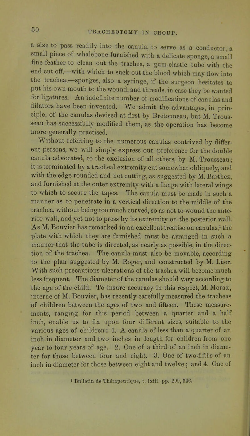 TRACHEOTOMY IN CROUP. a size to pass readily into the canula, to serve as a conductor, a small piece of whalebone furnished with a delicate sponge, a small fine feather to clean out the trachea, a gum-elastic tube with the end cut off,—with which to suck out the blood which may flow into the trachea,—sponges, also a syringe, if the surgeon hesitates to put his own mouth to the wound, and threads, in case they be wanted for ligatures. An indefinite number of modifications of canulas and dilators have been invented. We admit the advantages, in prin- ciple, of the canulas devised at first by Bretonneau, but M. Trous- seau has successfully modified them, as the operation has become more generally practised. Without referring to the numerous canulas contrived by differ- ent persons, we will simply express our preference for the double canula advocated, to the exclusion of all others, by M. Trousseau; it is terminated by a tracheal extremity cut somewhat obliquely, and with the edge rounded and not cutting, as suggested by M. Barthez, and furnished at the outer extremity with a flange with lateral wings to which to secure the tapes. The canula must be made in such a manner as to penetrate in a vertical direction to the middle of the trachea, without being too much curved, so as not to wound the ante- rior Avail, and yet not to press by its extremity on the posterior wall. As M. Bouvier has remarked in an excellent treatise on canulas,^ the plate with which they are furnished must be arranged in such a manner that the tube is directed, as nearly as possible, in the direc- tion of the trachea. The canula must also be movable, according to the plan suggested by M. Eoger, and constructed by M. Liier. With such precautions ulcerations of the trachea will become much less frequent. The diameter of the canulas should vary according to the age of the child. To insure accuracy in this respect, M. Morax, interne of M. Bouvier, has recently carefully measured the tracheas of children between the ages of two and fifteen. These measure- ments, ranging for this period between a quarter and a half inch, enable us to fix upon four different sizes, suitable to the various ages of children: 1. A canula of less than a quarter of an inch in diameter and two inches in length for children from one year to four years of age. 2. One of a third of an inch in diame- ter for those between four and eight. 3. One of two-fifths of an inch in diameter for those between eight and twelve ; and 4. One of ' BuUetiu de Therapeutique, t. Ixiii. pp. 299, 34S.