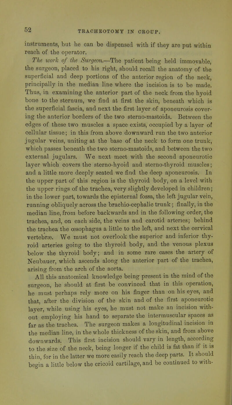 instruments, but he can be dispensed with if they are put within reach of the operator. The work of the Surgeon.—The patient being held immovable, the surgeon, placed to his right, should recall the anatomy of the superficial and deep portions of the anterior region of the neck, principally in the median line where the incision is to be made. Thus, in examining the anterior part of the neck from the hyoid bone to the sternum, we find at first the skin, beneath which is the superficial fascia, and next the first layer of aponeurosis cover- ing the anterior borders of the two sterno-mastoids. Between the edges of these two muscles a space exists, occupied by a layer of cellular tissue; in this from above downward run the two anterior jugular veins, uniting at the base of the neck to form one trunk, which passes beneath the two sterno-mastoids, and between the two external jugulars. We next meet with the second aponeurotic layer which covers the sterno-hyoid and sterno-thyroid muscles; and a little more deeply seated we find the deep aponeurosis. In the upper part of this region is the thyroid body, on a level with the upper rings of the trachea, very slightly developed in children; in the lower part, towards the episternal fossa, the left jugular vein, running obliquely across the brachio-cephalic trunk; finally, in the median line, from before backwards and in the following order, the trachea, and, on each side, the veins and carotid arteries; behind the trachea the oesophagus a little to the left, and next the cervical vertebVie. We must not overlook the superior and inferior thy- roid arteries going to the thyroid body, and the venous plexus below the thyroid body; and in some rare cases the artery of Neubauer, which ascends along the anterior part of the trachea, arising from the arch of the aorta. All this anatomical knowledge being present in the mind of the surgeon, he should at first be convinced that in this operation, he must perhaps rely more on his finger than on his eyes, and that, after the division of the skin and of the first aponeurotic layer, while using his eyes, he must not make an incision with- out employing his hand to separate the intermuscular spaces as far as the trachea. The surgeon makes a longitudinal incision in the median line, in the whole thickness of the skin, and from above downwards. This first incision should vary in length, according to the size of the neck, being longer if the child is fat than if it is thin, for in the latter we more easily reach the deep parts. It should be^in a little below the cricoid cartilage, and be continued to with-