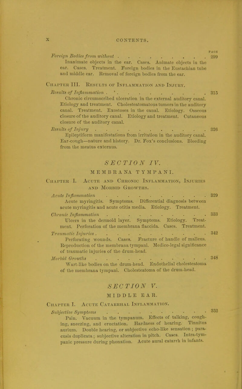 Foreign Bodies from without 2Cl'J Inanininle objects in the far. Casfs. Animate objects in the ear. Cases. Treatment. Foreign bodies in the Eustachian tube and middle ear. Removal of foreign bodies from the ear. Chapter III. Rksults of Inflammation and In.iurv. Results of Inflammation . ' 315 Chronic circumscribed ulceration in the external auditory canal. Etiology and treatment. Cholestealomatous tumors in the auditory canal. Treatment. Exostoses in the canal. Etiology. Osseous closure of the auditory canal. Etiology and treatment. Cutaneous closure of the auditory canal. Besults of Injury 32G Epileptiform manifestations from irritation in the auditory canal. Ear-cough—nature and history. Dr. Fox's conclusions. Bleeding from the meatus externus. SECTION IV. MEMBRANA TYMPANI. Chapter I. Acute and Chronic Inflammation, Injuries AND Morbid Gro\yths. Acute Inflammation 320 Acute myringitis. Symptoms. Differential diagnosis between acute m3'ringitis and acute otitis media. Etiology. Treatment. Chronic Inflammation 333 Ulcers in the dermoid layer. Symptoms. Etiology. Treat- ment. Perforation of the membrana flaccida. Cases. Treatment. Traumatic Injuries 342 Perforating wounds. Cases. Fracture of handle of malleus. Reproduction of the membrana tympani. Medico-legal significance of traumatic injuries of the drum-head. Morbid Growths 348 Wart-like bodies on the drum-head. Endothelial cholesteatoma of the membrana tympani. Cholesteatoma of the drum-head. SECTION V. MIDDLE EAR. Chapter I. Acute Catarrhal Inflammation. Subjective Symptoms Pain. Vacuum in the tympanum. Effects of talking, cough- ing, sneezing, and eructation. Hardness of hearing. Tinnitus aurium. Double hearing, or subjective eclio-like sensation ; para- cusis duplicata; subjective alteration in pitch. Cases. Intra-tym- panic pressure during phonation. Acute aural catarrh in infants.