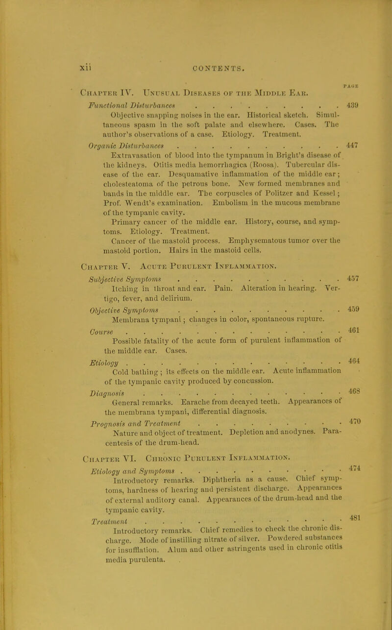 FAUU CiiAPTKu IV. Unusual Diseases of the Middle Ear. Functional Didwhaneeii 439 Objective siiiippini;; noises in tlie ear. Historical sketdi. Simul- taneous spasm in tlie soft palate and elsewhere. Cases. The author's observations of a case. Etiology. Treatment. Organic ViHturbances .......... 447 Extravasation of blood into the tympanum in Bright's disease of the kidneys. Otitis media hemorrhagica (Roosa). Tubercular dis- ease of the ear. Desquamative inflammation of the middle ear ; cholesteatoma of the petrous bone. New formed membranes and bands in the middle ear. The corpuscles of Politzer and Kessel; Prof. Wendt's examination. Embolism in the mucous membrane of the tympanic cavity. Primary cancer of the middle ear. History, course, and symp- toms. Etiology. Treatment. Cancer of the mastoid process. Emphysematous tumor over the mastoid portion. Hairs in the mastoid cells. Chapter V. Acute Purulent Inflammation. Subjective Symptoms 457 Itching in throat and ear. Pain. Alteration in hearing. Ver- tigo, fever, and delirium. Objective Symptoms 4.59 Membrana tympani; changes in color, spontaneous rupture. Course 461 Possible fatality of the acute form of purulent inflammation of the middle ear. Cases. Etiology 464 Cold bathing ; its efl'ecis on the middle ear. Acute inflammation of the tympanic cavity produced by concussion. Diagnosis 468 General remarks. Earache from decayed teeth. Appearances of the membrana tympani, difl'ereutial diagnosis. Prognosis and Treatment 470 Nature and object of treatment. Depletion and anodynes. Para- centesis of the drum-head. Chapter VI. Chronic Purulent Inflammation. Etiology and Symptoms ^''^ Introductory remarks. Diphtheria as a cause. Chief symp- toms, hardness of hearing and persistent discharge. Appearances of external auditory canal. Appearances of the drum-head and the tympanic cavity. 481 Treatment ' Introductory remarks. Chief remedies to check the chronic dis- charge. Mode of instilling nitrate of silver. Powdered substances for iusufllation. Alum and other astringents used in chronic otitis media purulenta.