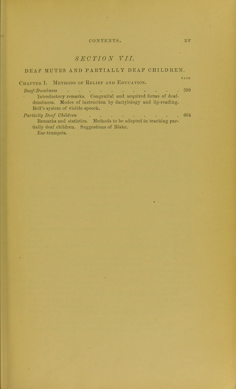 SECTION VII. DEAF MUTES AXD PARTIALLY DEAF CHILDREN. PAUE Chapter I. Methods op Relief and Education. Beaf-Dumbnens 599 Introductory remarks. Congenital and acquired forms of deaf- dumbness. Modes of instruction by dactylology and lip-reading. Bell's system of visible speecli. Partially Deaf Children . .004 Remarks and statistics. Methods to be adopted in teaching par- tially deaf children. Suggestions of Blake. Ear-trumpets.