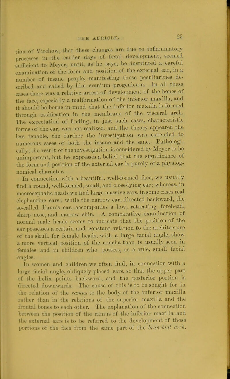 tion of Vircllow, that tliese changes are due to inflammatory processes in the earlier days of foetal development, seemed sufficient to Meyer, nntil, as he says, he instituted a careful examination of the form and position of the external ear, in a number of insane people, manifesting those peculiarities de- scribed and called by him cranium progenicnm. In all these cases there was a relative arrest of development of the bones of the face, especially a malformation of the inferior maxilla, and it should be borne in mind that the inferior maxilla is formed through ossification in the membrane of the visceral arch. The expectation of finding, in just such cases, characteristic forms of the ear, was not realized, and the theory appeared the less tenable, the further the investigation was extended to numerous cases of both the insane and the sane. Pathologi- cally, the result of the investigation is considered by Meyer to be unimportant, but he expresses a belief that the significance of the form and position of the external ear is purely of a physiog- nomical charactei'. In connection with a beautiful, well-formed face, we usually find a ro^ind, well-formed, small, and close-lying ear; whereas, in macrocephalic heads we find large massive ears, in some cases real elephantine ears; while the narrow ear, directed backward, the so-called Faun's ear, accompanies a low, retreating forehead, sharp nose, and narrow chin. A comparative examination of normal male heads seems to indicate that the position of the ear possesses a certain and constant relation to the architecture of the skull, for female heads, with a large facial angle, show a more vertical position of the concha than is usually seen in females and in children who possess, as a rule, small facial angles. In women and children we often find, in connection with a large facial angle, obliquely placed ears, so that the upper part of the helix points backward, and the posterior portion is directed downwards. The cause of this is to be sought for in the relation of the ramus to the body of the inferior maxilla rather than in the relations of the superior maxilla and the frontal bones to each other. The explanation of the connection between the position of the ramus of the inferior maxilla and the external ears is to be referred to the development of those portions of the face from the same part of the branchial arch.