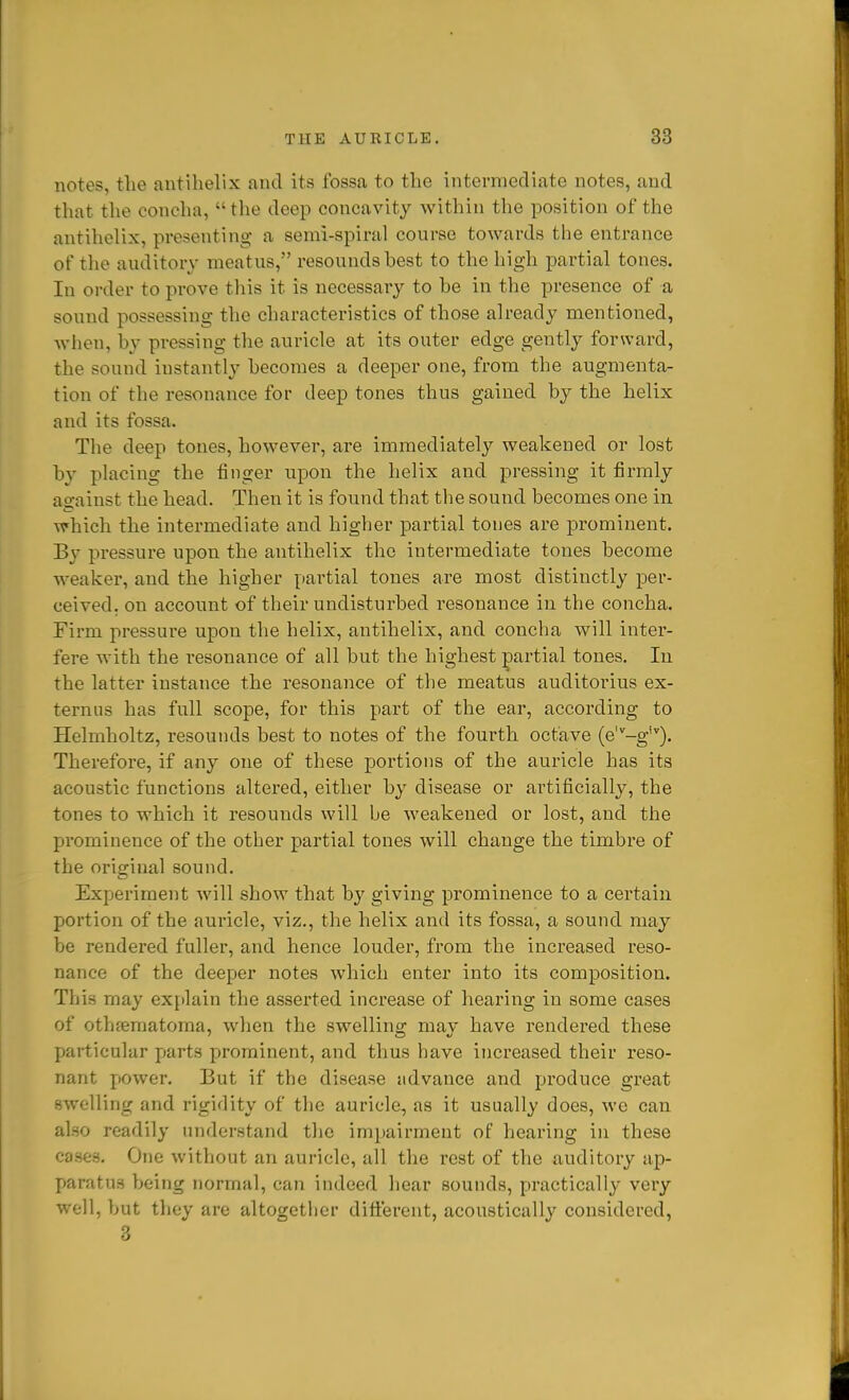 notes, the antihelix and its fossa to the intermediate notes, and that the concha,  the deep concavity within the position of the antihelix, presenting a semi-spiral course towards the entrance of the auditory meatus, resounds hest to the high partial tones. In order to prove this it is necessary to he in the presence of a sound possessing the characteristics of those already mentioned, wlion, hy pressing the auricle at its outer edge gently forward, the sound instantly hecomes a deeper one, from the augmenta- tion of the resonance for deep tones thus gained by the helix and its fossa. The deep tones, however, are immediately weakened or lost by placing the finger upon the helix and pressing it firmly a2:ainst the head. Then it is found that the sound becomes one in which the intermediate and higher partial tones are prominent. By pressure upon the antihelix the intermediate tones become weaker, and the higher pai'tial tones are most distinctly per- ceived, on account of their undisturbed resonance in the concha. Firm pressure upon the helix, antihelix, and concha will inter- fere with the resonance of all but the highest ;^artial tones. In the latter instance the resonance of the meatus auditorius ex- ternus has full scope, for this part of the ear, according to Helmholtz, resounds best to notes of the fourth octave (e'^-g'). Therefore, if any one of these portions of the auricle has its acoustic functions altered, either by disease or artificially, the tones to which it resounds will be weakened or lost, and the prominence of the other partial tones will change the timbre of the original sound. Experiment will show that by giving prominence to a certain portion of the auricle, viz., the helix and its fossa, a sound may be rendered fuller, and hence louder, from the increased reso- nance of the deeper notes which enter into its composition. This may explain the asserted increase of hearing in some cases of othferaatoma, when the swellino; mav have rendered these particular parts prominent, and thus have increased their reso- nant power. But if the disease advance and produce great swelling and rigidity of the auricle, as it usually does, wc can also readily understand the impairment of hearing in these cases. One without an auricle, all the rest of the auditory ap- X>aratU3 being normal, can indeed hear sounds, practically very well, but they are altogetlicr difierent, acoustically considered, 3