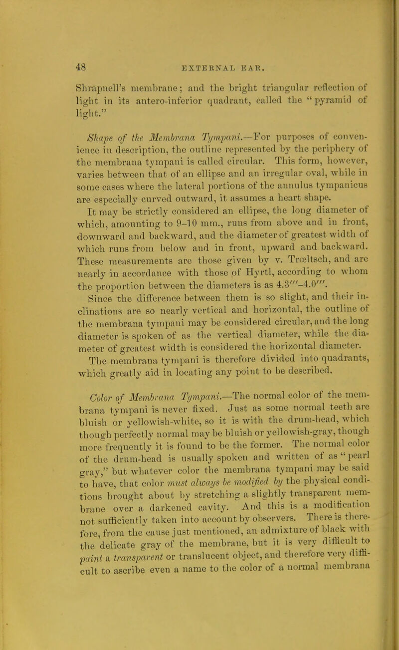 SlirapueH's membrane; and the bright triangular reflection of light in its antero-inferior quadrant, called the  pyramid of light. Shcqje of the Membrana Tyra-pani.—Yor purposes of conven- ience in description, the outline represented by the periphery of the membrana tympani is called circular. This form, however, varies between that of an ellipse and an irregular oval, while in some cases where the lateral portions of the ajinulus tympanicus are especially curved outward, it assumes a heart shape. It may be strictly considered an ellipse, the long diameter of which, amounting to 9-10 mm., runs from above and in front, downward and backward, and the diameter of greatest width of which runs from below and in front, upward and backward. These measurements are those given by v. Trceltsch, and are nearly in accordance with those of Hyrtl, according to whom the proportion between the diameters is as 4.3'-4.0'. Since the diflerence between them is so slight, and their in- clinations are so nearly vertical and horizontal, the outline of the membrana tympani may be considered circular, and the long diameter is spoken of as the vertical diameter, while the dia- meter of greatest width is considered the horizontal diameter. The membrana tympani is therefore divided into quadrants, which greatly aid in locating any point to be described. Color of Membrana Tympani.—The normal color of the mem- brana tympani is never fixed. Just as some normal teeth are bluish or yellowish-white, so it is with the drum-head, which though perfectly normal may be bluish or yellowish-gray, though more frequently it is found to be the former. The normal color of the drum-head is usually spoken and written of as  pearl gray, but whatever color the membrana tympani may be said to have, that color must always be modified by the physical condi- tions brought about by stretching a slightly transparent mem- brane over a darkened cavity. And this is a modification not sufficiently taken into account by observers. There is there- fore, from the cause just mentioned, an admixture of black with the 'delicate gray of the membrane, but it is very difficult to -paint a transparent or translucent object, and therefore very diffi- cult to ascribe even a name to the color of a normal membrana