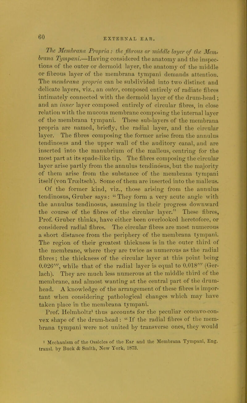 The Memhrana. Propria: the fibrous or middle layer of the Mem- brana Tympani.—Having considered the anatomy and tlie inspec- tions of the outer or dermoid layer, the anatomy of the middle or fibrous layer of the membrana tympani demands attejition. The membrana x>ropria can be subdivided into two distinct and delicate layers, viz., an outer, composed entirely of radiate fibres intimately connected with the dermoid layer of the drum-head ; and an inner layer composed entirely of circular fibres, in close relation with the mucous membrane composing the internal layer of the membrana tympani. These sub-layers of the membrana propria are named, briefly, the radial layer, and the circular layer. The fibres composing the former arise from the annulus tendinos.us and the upper wall of the auditory canal, and are inserted into the manubrium of the malleus, centring for the most part at its spade-like tip. The fibres composing the circular layer arise partly from the annulus tendiuosus, but the majority of them arise from the substance of the membrana tympani itself (von Troeltsch). Some of them are inserted into the malleus. Of the former kind, viz., those arising from the annulus tendiuosus, Gruber says:  They form a very acute angle with the annulus tendiuosus, assuming in their progress downward the course of the fibres of the circular layer. These fibres, Prof. Gruber thinks, have either been overlooked heretofore, or considered radial fibres. The circular fibres are most numerous a short distance from the periphery of the membrana tympani. The reffion of their ereatest thickness is in the outer third of the membrane, where they are twice as numerous as the radial fibres; the thickness of the circular layer at this point being 0.026', while that of the radial layer is equal to 0.018' (Ger- lach). They are much less numerous at the middle third of the membrane, and almost wanting at the central part of the drum- head. A knowledge of the arrangement of these fibres is impor- tant when considering pathological changes which may have taken place in the membrana tympani. Prof. Helmholtz^ thus accounts for the peculiar concavo-con- vex shape of the drum-head :  If the radial fibres of tlie mem- brana tympani were not united by transverse ones, they would ' Mechanism of the Ossicles of the Ear and the Membrana Tympani, Eng. trausl. by Buck & Smith, New York, 1873.