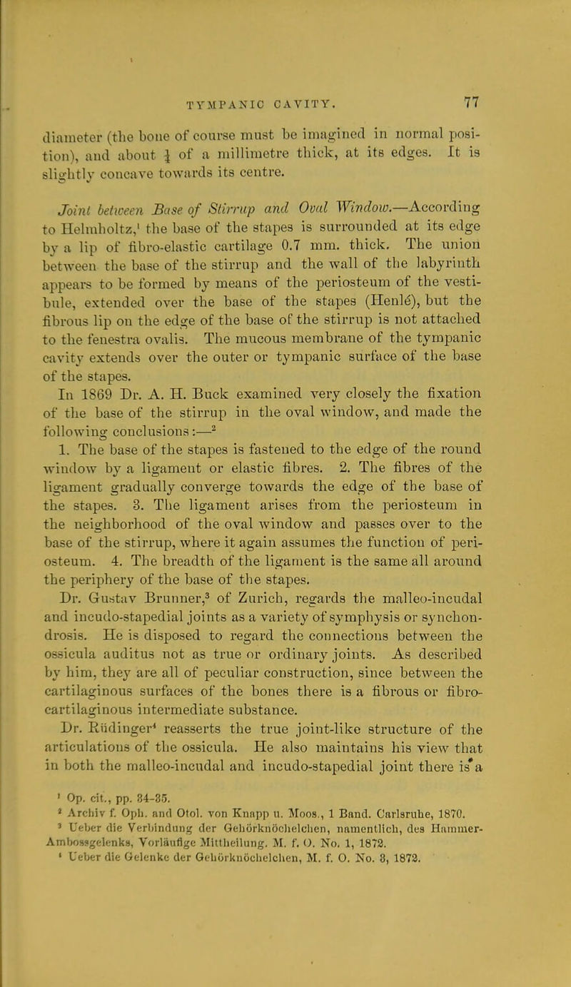diameter (the bone of course must be imuginecl in normal posi- tion), and about I of a millimetre thick, at its edges. It is slightly concave towards its centre. Joint between Base of Stirrup and Oval Window.—Aocovd'mg to Helmholtz,' the base of the stapes is surrounded at its edge by a lip of fibro-elastic cartilage 0.7 mm. thick. The union between the base of the stirrup and the wall of the labyrinth appears to be formed by means of the periosteum of the vesti- bule, extended over the base of the stapes (Henl^), but the fibrous lip on the edge of the base of the stirrup is not attached to the fenestra ovalis. The mucous membrane of the tympanic cavity extends over the outer or tympanic surface of the base of the stapes. In 1869 Dr. A. H. Buck examined very closely the fixation of the base of the stirrup in the oval window, and made the following conclusions;—^ 1. The base of the stapes is fastened to the edge of the round window by a ligament or elastic fibres. 2. The fibres of the ligament gradually converge towards the edge of the base of the stapes. 3. The ligament arises from the periosteum in the neighborhood of the oval window and passes over to the base of the stirrup, where it again assumes the function of peri- osteum. 4. The breadth of the ligament is the same all around the periphery of the base of the stapes. Dr. Guritav Brunner,^ of Zurich, regards the malleo-incudal and incudo-stapedial joints as a variety of symphysis or synchon- drosis. He is disposed to regard the connections between the ossicula auditus not as true or ordinary joints. As described by him, they are all of peculiar construction, since between the cartilaginous surfaces of the bones there is a fibrous or fibro- cartilaginous intermediate substance. Dr. Riidinger^ reasserts the true joint-like structure of the articulations of the ossicula. He also maintains his view that in both the malleo-incudal and incudo-stapedial joint there is*a ' Op. cit., pp. 34-35. ' Arcliiv f. Opli. and Otol. von Knnpp u. Moos., 1 Band. Carlsruhe, 1870. ' Ueber die Verbindunij der Gehorknocljelclien, namentlicli, des Hammer- Ambossgelenks, Vorliiuflge Mittheilung. M. f. O. No, 1, 1872. « Ueber die Gelenlte der Gehorkuocbclchen, M. f. O. No. 8, 1872.