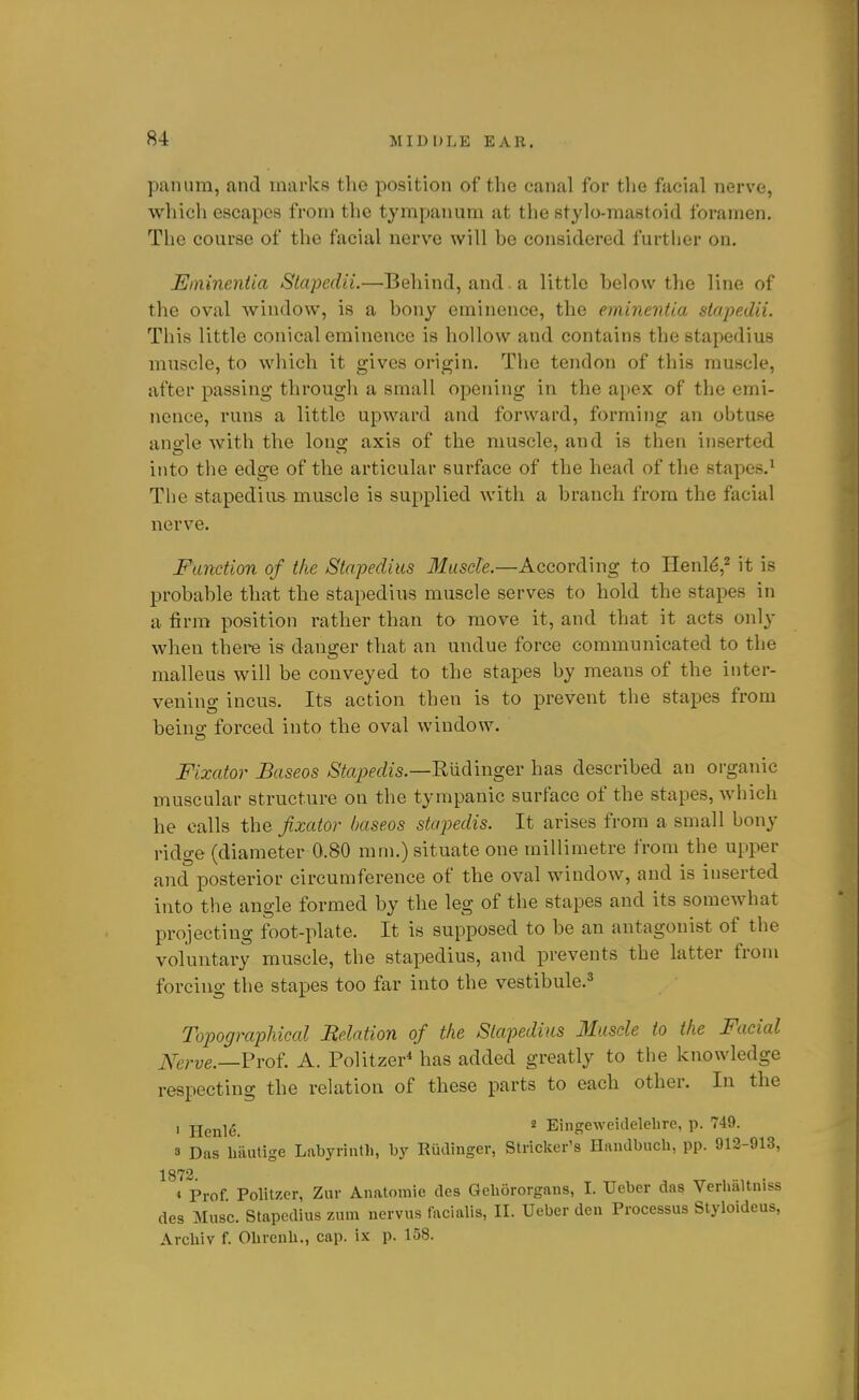 panum, and marks the position of the canal for the facial nerve, which escapes from the tympanum at the stylo-mastoid foramen. The course of the facial nerve will be considered further on. JEininentia Slapedii.—Behind, and . a little below the line of the oval window, is a bony eminence, the eminentia stapedii. This little conical eminence is hollow and contains the stapedius muscle, to which it gives origin. The tendon of this muscle, after passing through a small opening in the apex of the emi- nence, runs a little upward and forward, forming an obtuse ano-le with the lonsi; axis of the muscle, and is then inserted into the edg'e of the articular surface of the head of the stapes.^ The stapedius muscle is supplied with a branch from the facial nerve. Function of the Stapedius Muscle.—According to Henl^,^ it is probable that the stapedius muscle serves to hold the stapes in a firm position rather than to move it, and that it acts only when there is danger that an undue force communicated to the malleus will be conveyed to the stapes by means of the inter- vening incus. Its action then is to prevent the stapes from beino; forced into the oval window. Fixcdor Baseos Stapedis.—'RviQVmgQV has described an organic muscular structure on the tympanic surface of the stapes, which he calls the fixator baseos stapedis. It arises from a small bony ridge (diameter 0.80 rain.) situate one millimetre from the u[iper and posterior circumference of the oval window, and is inserted into the angle formed by the leg of the stapes and its somewhat projecting foot-plate. It is supposed to be an antagonist of the voluntai-y muscle, the stapedius, and prevents the latter from forcing the stapes too far into the vestibule.* Topographical Belaiion of the Stapedius Muscle to the Facial ^T^rve.—?voi. A. Politzer* has added greatly to the knowledge respecting the relation of these parts to each other. In the , j-ienl^. ' Eingeweidelelire, p. 749. a Das hautige Labyrintli, by Rudinger, Strieker's Haudbuch, pp. 912-913, 1872. * Prof Politzer, Zur Anatomic des Gehororgans, I. Ueber das Verhaltniss des Mnsc. Stapedius zum nervus facialis, II. Ueber den Processus Styloideus, Arcliiv f. Olirenli., cap. ix p. 158.