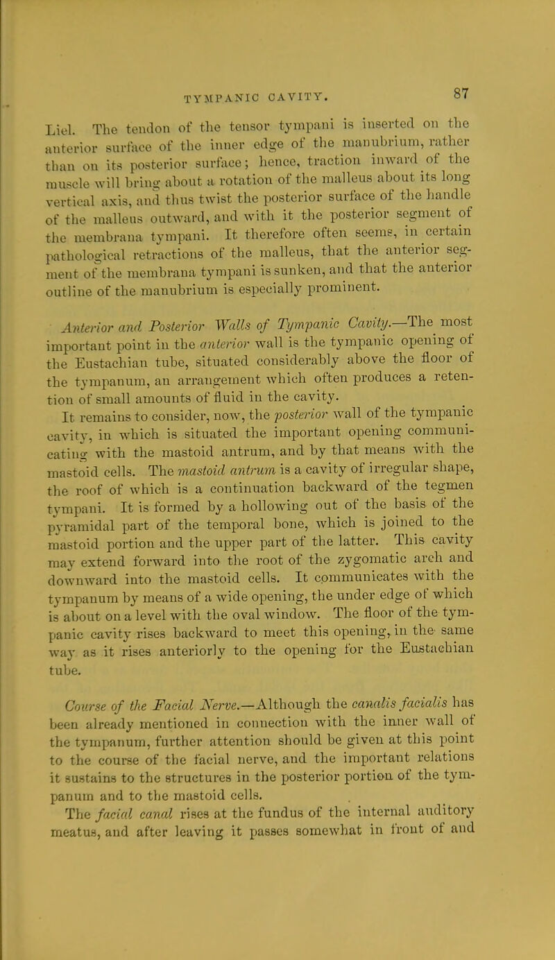 Liel. The tendon of the tensor tympani is inserted on the anterior surface of the inner edge of the manubrium, rather than on its posterior surface; hence, traction inward of the muscle win brino- about a rotation of the malleus about its long vertical axis, and thus twist the posterior surface of the handle of the malleus outward, and with it the posterior segment of the membrana tympani. It therefore often seems, in certain pathological retractions of the malleus, that the anterior seg- ment ot^the membrana tympani is sunken, and that the anterior outline of the manubrium is especially prominent. Anterior and Posterior Walls of Tympanic Cavitij.—The^ most important point in the anterior wall is the tympanic opening of the Eustachian tube, situated considerably above the floor of the tympanum, an arrangement which often produces a reten- tion of small amounts of fluid in the cavity. It remains to consider, now, the posterior wall of the tympanic cavity, in which is situated the important opening communi- cating with the mastoid antrum, and by that means with the mastoid cells. The mastoid antrum is a cavity of irregular shape, the roof of which is a continuation backward of the tegmen tympani. It is formed by a hollowing out of the basis of the pyramidal part of the temporal bone, which is joined to the mastoid portion and the upper part of the latter. This cavity may extend forward into the root of the zygomatic arch and downward into the mastoid cells. It communicates with the tympanum by means of a wide opening, the under edge of which is about on a level with the oval window. The floor of the tym- panic cavity rises backward to meet this opening, in the^ same way as it rises anteriorly to the opening for the EuBtacbian tube. Course of the Facial i\erue.—Although the canalis facialis has been already mentioned in connection with the inner wall of the tympanum, further attention should be given at this point to the course of the facial nerve, and the important relations it sustains to the structures in the jjosterior portion of the tym- panum and to the mastoid cells. The facial canal rises at the fundus of the internal auditory meatus, and after leaving it passes somewhat in irout of and