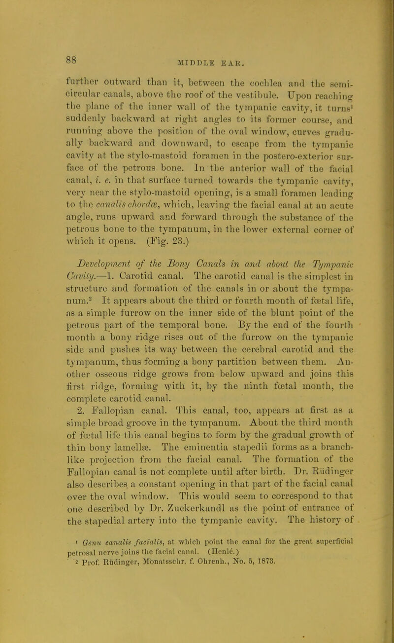 MIDDLE EAR- further outward than it, between the cochlea and the semi- circular canals, above the roof of the vestibule. Upon reaching the plane of the inner Avail of the tympanic cavity, it turuB' suddenly backward at right angles to its former course, and running above the position of the oval window, curves gradu- ally backward and downward, to escape from the tympanic cavity at the stylo-mastoid foramen in the postero-exterior sur- face of the i3etrous bone. In the anterior wall of the facial canal, i. e. in that surface turned towards the tympanic cavity, very near the stylo-mastoid opening, is a small foramen leading to the canalis chordce, which, leaving the facial canal at an acute angle, runs upward and forward through the substance of the petrous bone to the tympanum, in the lower external corner of which it opens. (Fig. 23.) Development of the Bony Canals in and about the Tympanic Cavity.—1. Carotid canal. The carotid canal is the simplest in structure and formation of the canals in or about the tympa- num.^ It appears about the third or fourth mouth of foetal life, as a simple furrow on the inner side of the blunt point of the petrous part of the temporal bone. By the end of the fourth month a bon}' ridge rises out of the furrow on the tympanic side and pushes its way between the cerebral carotid and the tympanum, thus forming a bony partition between them. A\\- other osseous ridge grows from below upward and joins this first ridge, forming with it, by the ninth fcBtal month, the complete carotid canal. 2. Fallopian canal. This canal, too, appears at first as a simple broad groove in the tympanum. About the third month of foetal life this canal begins to form by the gradual growth of thin bony lamellfe. The en)inentia stapedii forms as a branch- like projection from the facial canal. The formation of the Fallopian canal is not complete until after birth. Dr. Riidiuger also describes a constant opening in that part of the facial canal over the oval window. This would seem to correspond to that one described by Dr. Zuckerkandl as the point of entrance of the stapedial artery into the tympanic cavity. The history of • Genu canalis facialis, at which point the canal for the great superficial petrosal nerve joins the facial canal. (Henle.) 2 Prof. Rudinger, Mbnatsschr. f. Ohrenh., No. 5, 1873.