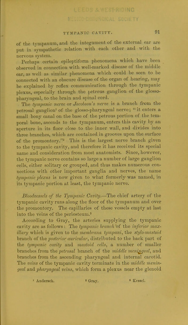 of the tympuiuiin, and the integument of the external ear are put in sympathetic reh\tion with each other and with the nervous system. Perhaps certain epileptiform phenomena which have heen obsei-ved in connection with well-marked disease of the middle ear, as well as similar phenomena wliich could be seen to be connected with an obscure disease of the organ of hearing, may be explained by reflex communication through the tympanic plexus, especially through the petrous ganglion of the glosso- pharyngeal, to the brain and spinal cord. The tympanic nerve or Jacobson's nerve is a branch from the petrosal ganglion^ of the glosso-pharyngeal nerve;  it enters a small bony canal on the base of the petrous portion of the tem- poral bone, ascends to the tympanum, enters this cavity by an aperture in its floor close to the inner wall, and divides into three branches, which are contained in grooves upon the surface of the promontory.2 This is the largest nerve branch given to the tympanic cavity, and therefore it has received its special name and consideration from most anatomists. Since, however, the tympanic nerve contains so large a number of large ganglion cells, either solitary or grouped, and thus makes numerous con- nections with other important ganglia and nerves, the name tympanic plexus is now given to what formerly was named, in its tympanic portion at least, the tympanic nerve. Bloodvessels of the Tympanic Cavity.—The chief artery of the tympanic cavity runs along the floor of the tympanum and over the promontory. The capillaries of these vessels empty at last into the veins of the periosteum.^ According to Gray, the arteries supplying the tympanic cavity are as follows : The tympanic branch of the inferior max- illary which is given to the membrana tympani, the stylo-mastoid branch oi t\iQ posterior auricular, distributed to the back part of the tympanic cavity and mastoid cells, a number of smaller branches from the petrosal branch of the middle meni^eal, and branches from the ascending pharyngeal and internal carotid. The veins of the tympanic cavity terminate in the middle menin- fjeol and pharyngeal veins, which form a plexus near the glenoid ' Anderacb. « Gray. » Kessel.