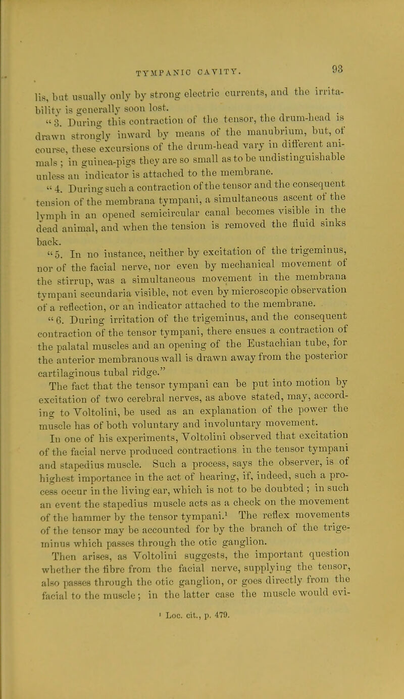 lis, hat usually only by strong electric currents, and the irrita- bility is o-enerally soon lost.  3. During this contraction of the tensor, the drum-head is di-awn strondy inward by means of the manubrium, but, of course, these^excursions of the drum-head vary in difterent ani- mals ; in guinea-pigs they are so small as to be undistinguishable unless an ^indicator is attached to the membrane.  4. During such a contraction of the tensor and the consequent tension of the membrana tympani, a simultaneous ascent of the lymph in an opened semicircular canal becomes visible the dead animal, and when the tension is removed the fluid sinks back. 5. In no instance, neither by excitation of the trigeminus, nor of the facial nerve, nor even by mechanical movement of the stirrup, was a simultaneous movement in the membrana tympani secundaria visible, not even by microscopic observation of a reflection, or an indicator attached to the membrane.  6. During irritation of the trigeminus, and the consequent contraction of the tensor tympani, there ensues a contraction of the palatal muscles and an opening of the Eustachian tube, for the anterior membranous wall is drawn away from the posterior cartilaginous tubal ridge. The fact that the tensor tympani can be put into motion by excitation of two cerebral nerves, as above stated, may, accord- ing to Yoltolini, be used as an explanation of the power the muscle has of both voluntary and involuntary movement. In one of his experiments, Voltolini observed that excitation of the facial nerve produced contractions in the tensor tympani and stapedius muscle. Such a process, says the observer, is of highest importance in the act of hearing, if, indeed, such a pro- cess occur in the living ear, which is not to be doubted ; in such an event the stapedius muscle acts as a check on the movement of the hammer by the tensor tympani.^ The reflex movements of the tensor may be accounted for by the branch of the trige- minus which passes through the otic ganglion. Then arises, as Voltolini suggests, the important question whether the fibre from the facial nerve, supplying the tensor, also passes through the otic ganglion, or goes directly from the facial to the muscle; in the latter case the muscle would evi- ' Loc. cit., p. 479.