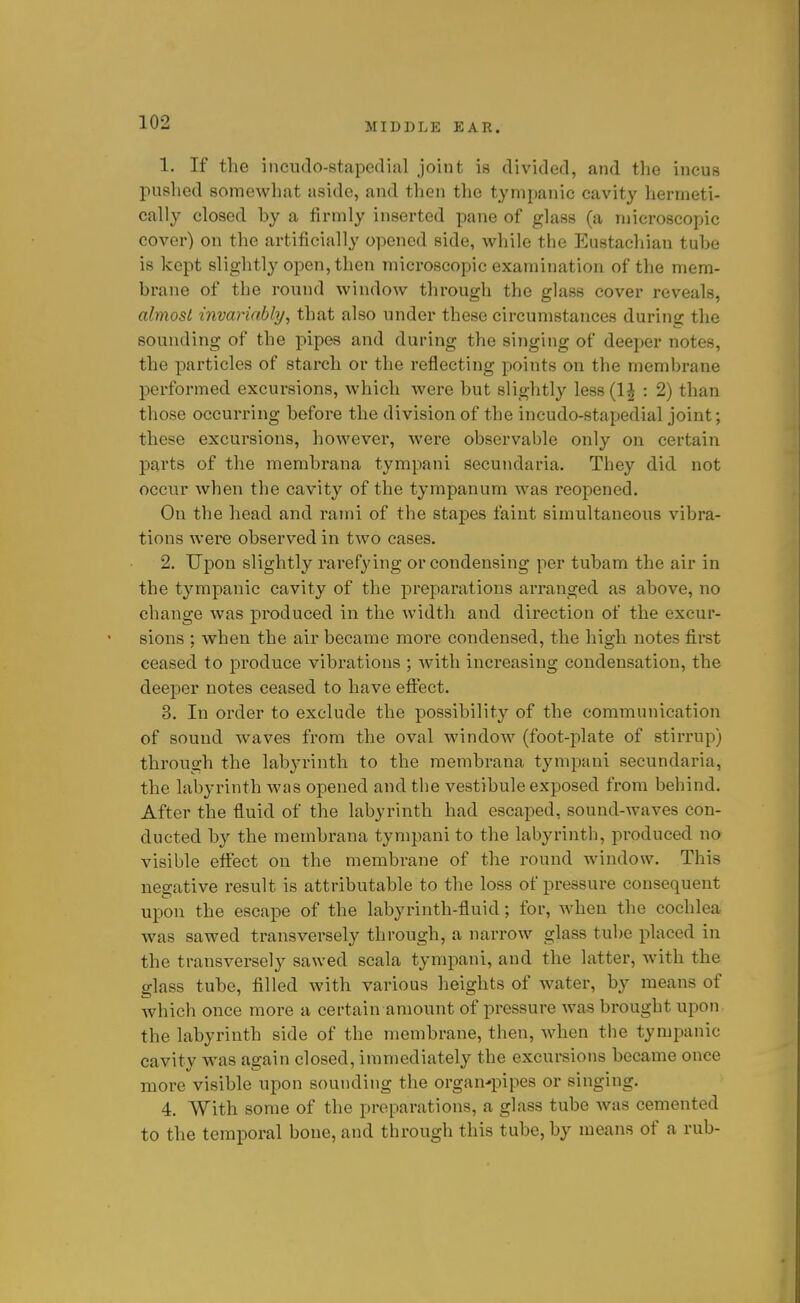 1. If the incudo-stapedial joint is divided, and the incus pushed somewhat aside, and then the tympanic cavity hermeti- cally closed by a firmly inserted pane of glass (a microscopic cover) on the artificially opened side, while the Eustachian tube is kept slightly open, then microscopic examination of the mem- brane of the round window through the glass cover reveals, almost invariably, that also under these circumstances during the sounding of the pipes and during the singing of deeper notes, the particles of starch or the reflecting points on the membrane performed excursions, which were but slightly le88(l^ : 2) than those occurring before the division of the incudo-stapedial joint; these excui'sions, however, were observable only on certain parts of the membrana tympani secundaria. They did not occur when the cavity of the tympanum was reopened. On the head and rami of the stapes faint simultaneous vibra- tions were observed in two cases. 2. Upon slightly rarefying or condensing per tubam the air in the tympanic cavity of the preparations arranged as above, no change was produced in the width and direction of the excur- sions ; when the air became more condensed, the high notes first ceased to produce vibrations ; with increasing condensation, the deeper notes ceased to have effect. 3. In order to exclude the possibility of the communication of sound waves from the oval window (foot-plate of stirrup) through the labyrinth to the membrana tympani secundaria, the labyrinth was opened and the vestibule exposed from behind. After the fluid of the labyrinth had escaped, sound-waves con- ducted by the membrana tympani to the labyrinth, produced no visible effect on the membrane of the round window. This negative result is attributable to the loss of pressure consequent upon the escape of the labyrinth-fluid; for, Avhen the cochlea was sawed transversely through, a narrow glass tul)e placed in the transversely sawed scala tympani, and the latter, Avith the glass tube, filled with various heights of water, by means of which once more a certain amount of pressure was brought upon the labyrinth side of the membrane, then, when the tympanic cavity was again closed, immediately the excursions became once more visible upon sounding the organ-pipes or singing. 4. With some of the preparations, a glass tube was cemented to the temporal bone, and through this tube, by means of a rub-