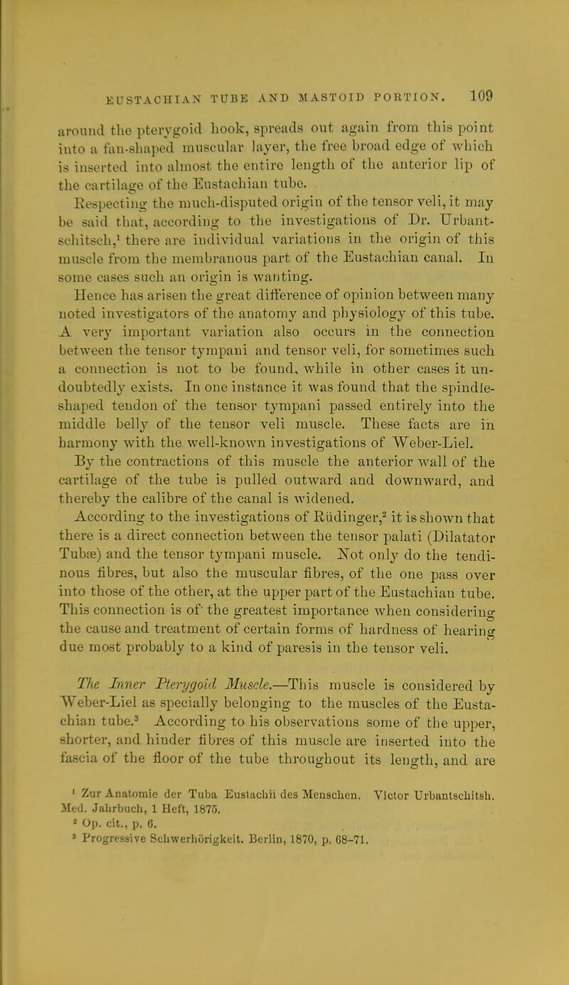 around the pterygoid hook, spreads out again from this point into a fan-shaped muscuhir layer, the free broad edge of which is inserted into ahnost the entire length of the anterior lip of the cartilage of the Eustachian tube. Respecting the much-disputed origin of the tensor veli, it may be said that, according to tlie investigations of Dr. Urbant- schitsch,' there are individual variations in the origin of this muscle from the membranous part of the Eustachian canal. In some cases such an origin is wanting. Hence has arisen the great difference of opinion between many noted investigators of the anatomy and physiology of this tube. A very important variation also occurs in the connection between the tensor tympani and tensor veli, for sometimes such a connection is not to be found, while in other cases it un- doubtedly exists. In one instance it was found that the spindle- shaped tendon of the tensor tympani passed entirely into the middle belly of the tensor veli muscle. These facts are in harmony with the well-known investigations of Weber-Liel. By the contractions of this muscle the anterior wall of the cartilage of the tube is pulled outward and downward, and thereby the calibre of the canal is widened. According to the investigations of E.udinger,2 it is shown that there is a direct connection between the tensor palati (Dilatator Tubce) and the tensor tympani muscle. JSTot only do the tendi- nous fibres, but also the muscular fibres, of the one pass over into those of the other, at the upper part of the Eustachian tube. This connection is of the greatest importance when considering the cause and treatment of certain forms of hardness of hearing due most probably to a kind of paresis in the tensor veli. The Inner Pterygoid Muscle.—This muscle is considered by Weber-Liel as specially belonging to the muscles of the Eusta- chian tube,^ According to his observations some of the upper, shorter, and hinder fibres of this muscle are inserted into the fascia of the floor of the tube throughout its length, and are ' Zur Anatomic* der Tuba Eustachii des Menschen. Victor Urbautsciiitsh. Med. Jalirbuch, 1 Heft, 1875. « Op. cit., p. 6, » Progressive Sclmerhorigkeit. Berliu, 1870, p. G8-71.