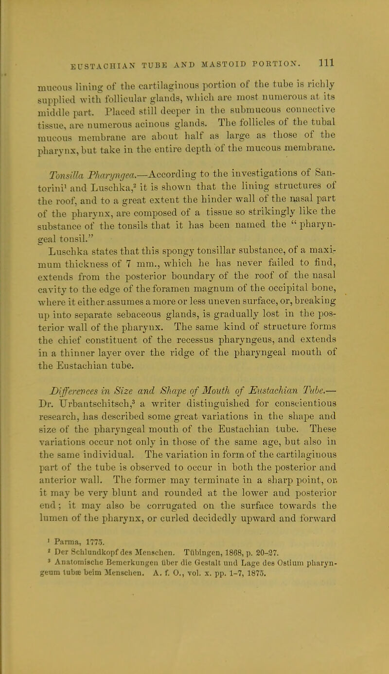 mucous liuing of the cartilaginous portion of the tuhe is richly supplied Avith follicular glands, which are most numerous at its middle part. Placed still deeper in tlie suhmucous connective tissue, are numerous acinous glands. The follicles of the tubal mucous membrane are about half as large as those of the pharynx, but take in the entire depth of the mucous membrane. Tonsilla Pharyngea.—According to the investigations of San- torini' and Luschka,^ it is shoAvn that the lining structures of the roof, and to a great extent the hinder wall of the nasal part of the pharynx, are composed of a tissue so strikingly like the substance of the tonsils that it has been named the  pharyn- geal tonsil. Luschka states that this spongy tonsillar substance, of a maxir mum thickness of 7 mm., which he has never failed to find, extends from the posterior boundary of the roof of the nasal cavity to the edge of the foramen magnum of the occipital bone, where it either assumes a more or less uneven surface, or, breaking up into separate sebaceous glands, is gradually lost in the pos- terior wall of the pharynx. The same kind of structure forms the chief constituent of the recessus pharyngeus, and extends in a thinner layer over the ridge of the pharyngeal mouth of the Eustachian tube. Dijferevces in Size and Shape of Mouth of Eustachian Tube.— Dr. Urbantschitsch,^ a writer distinguished for conscientious research, has described some great variations in the shape and size of the pharyngeal mouth of the Eustachian tube. These variations occur not only in those of the same age, but also in the same individual. The variation in form of the cartilaginous part of the tube is observed to occur in both the posterior and anterior wall. The former may terminate in a sharp point, or. it may be very blunt and rounded at the lower and posterior end; it may also be corrugated on the surface towards the lumen of the pharynx, or curled decidedly upward and forward ' Parma, 1775. 2 Der Schlundkopf des Menschen. Tiibingen, 1808, p. 20-27, ' Anatomische Bcmcrkungen iiber die Gestalt uiid Lage des Ostium plinryn- geum tubffi beim Menschen. A. f. 0., vol. x. pp. 1-7, 1875.