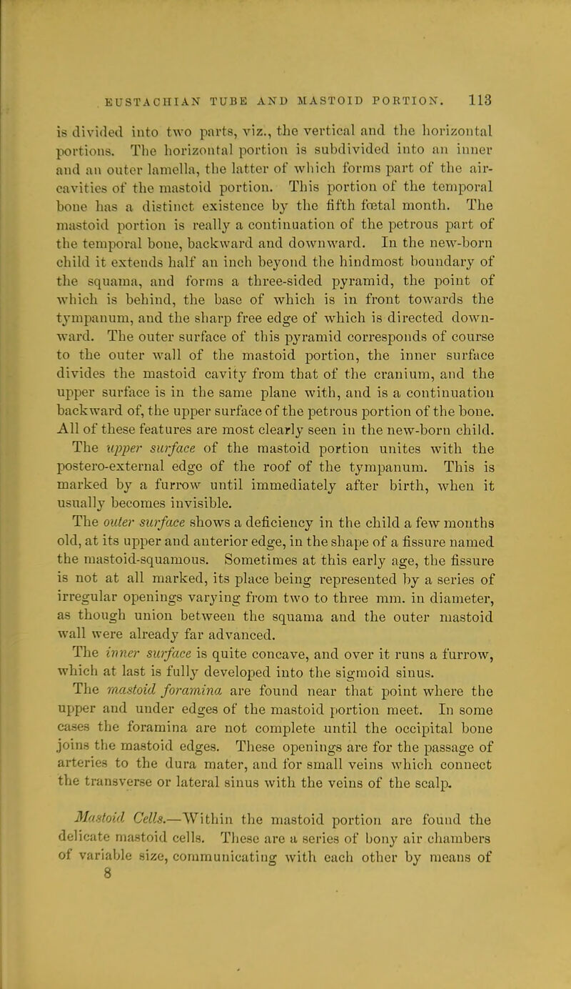 is divided into two parts, viz., the vertical and tlie horizontal portions. The horizontal portion is subdivided into an inner and an outer lamella, the latter of which forms jjart of the air- cavities of the mastoid portion. This portion of the temporal bone has a distinct existence by the fifth foetal month. The mastoid portion is really a continuation of the petrous part of the temporal bone, backward and downward. In the new-born child it extends half an inch bej'ond the hindmost boundary of the squama, and forms a three-sided pyramid, the point of which is behind, the base of which is in front towards the tympanum, and the sharp free edge of wdiich is directed down- ward. The outer surface of this p3'ramid corresponds of course to the outer wall of the mastoid portion, the inner surface divides the mastoid cavity from that of the cranium, and the upper surface is in the same plane with, and is a continuation backward of, the upper surface of the petrous portion of the bone. All of these features are most clearly seen in the new-born child. The upper surface of the mastoid portion unites with the postero-external edge of the roof of the tympanum. This is marked by a furrow until immediately after birth, when it usually becomes invisible. The outer surface shows a deficiency in the child a few months old, at its upper and anterior edge, in the shape of a fissure named the mastoid-squamous. Sometimes at this early age, the fissure is not at all marked, its place being represented by a series of irregular openings varying from two to three mm. in diameter, as though union between the squama and the outer mastoid wall were already far advanced. The inner surface is quite concave, and over it runs a furrow, which at last is fully developed into the sigmoid sinus. The mastoid foramina are found near that point where the upper and under edges of the mastoid portion meet. In some cases the foramina are not complete until the occipital bone joins the mastoid edges. These openings are for the passage of arteries to the dura mater, and for small veins which connect the transverse or lateral sinus with the veins of the scalp. Mastoid Cells.—Within the mastoid portion are found the delicate mastoid cells. These are a series of bony air chambers of variable size, communicating Avith each other by means of 8