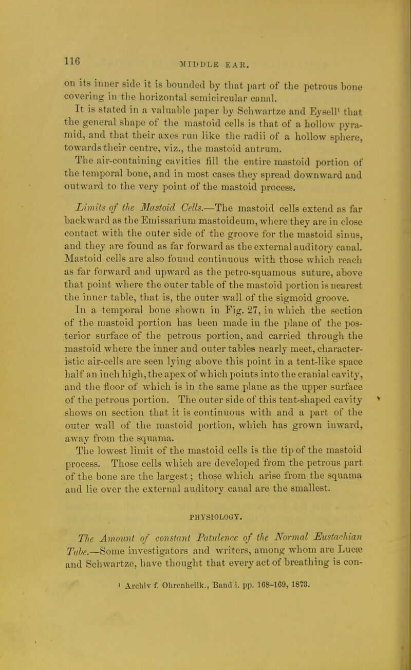 MIDDLE EAR. on its inner side it is bounded by that part of the petrous bone covering in the horizontal semicircular canal. It is stated in a valuable paper by Schwartze and Eysell' that the general shape of the mastoid cells is that of a hollow pyra- mid, and that their axes run like the radii of a hollow sphere, towards their centre, viz., the mastoid antrum. The air-containing cavities fill the entire mastoid portion of the temporal bone, and in most cases the}' spread downward and outward to the very point of the mastoid process. Limits of the 31astoid Cells.—The mastoid cells extend as far backward as the Emissarium mastoideum, where they are in close contact with the outer side of the groove for the mastoid sinus, and they are found as far forward as the external auditory canal. Mastoid cells are also found continuous with those which reach as far forward and upward as the petro-squamous suture, above that point where the outer table of the mastoid portion is nearest the inner table, that is, the outer wall of the sigmoid groove. In a temporal bone shown in Fig. 27, in which the section of the mastoid portion has been made in the plane of the pos- terior surface of the petrous portion, and carried through the mastoid where the inner and outer tables nearly meet, character- istic air-cells are seen lying above this point in a tent-like space half an inch high, the apex of which points into the cranial cavity, and the floor of which is in the same plane as the upper surface of the petrous portion. The outer side of this tent-shaped cavity shows on section that it is continuous with and a part of the outer wall of the mastoid portion, which has grown inward, aAvay from the squama. The lowest limit of the mastoid cells is the tip of the mastoid process. Those cells which are developed from the petrous part of the bone are the largest; those which arise from the squama and lie over the external auditory canal are the smallest. PHySIOLOGY. The Amount of constant Paiidence of the Normal Eustachian Tube.—Some investigators and writers, among whom are Lucre and Schwartze, have thought that every act of breathing is con- ' Archiv f. Ohrenheilk., Bniul i. pp. 1C8-1G9, 1873.