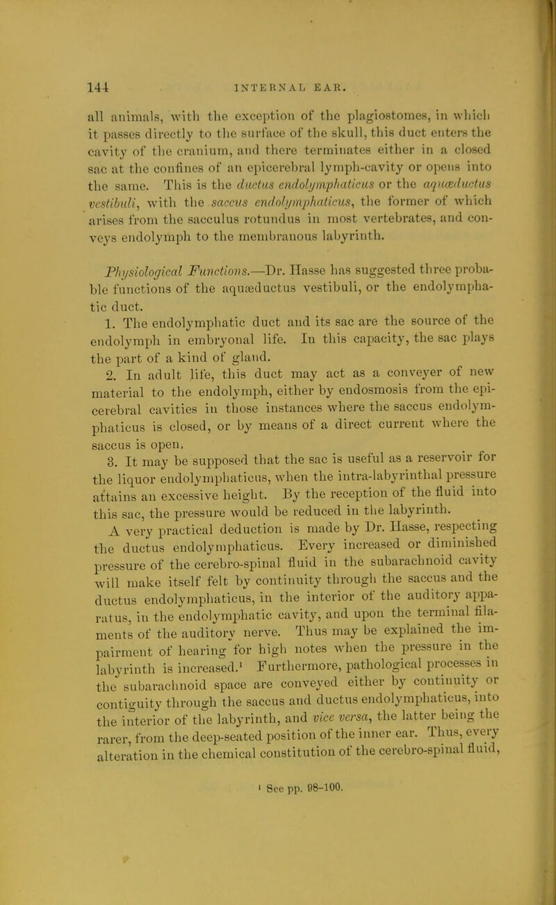 all animals, with the exception of the plagiostomes, in wliicli it passes directly to the surface of the skull, this duct enters the cavity of the cranium, and there terminates either in a closed sac at the confines of an epicerehral lymph-cavity or opens into the same. This is the ductus endolynvphaticus or the aquozductus vestibuli, with the saccKS endolxjmphaikus^ the former of which arises from the sacculus rotundus in most vertebrates, and con- veys endolymph to the membranous labyrinth. Physiological Functions.—Dr. Hasse has suggested three proba- ble functions of the aquaeductus vestibuli, or the endolympha- tic duct. 1. The endolymphatic duct and its sac are the source of the endolymph in embryonal life. In this capacity, the sac plays the part of a kind of gland. 2. In adult life, this duct may act as a conveyer of new material to the endolymph, either by endosmosis from the epi- cerehral cavities in those instances where the saccus endolym- phaticus is closed, or by means of a direct current where the saccus is open. 3. It may be supposed that the sac is useful as a reservoir for the liquor endolymphaticus, when the intra-labyrinthal pressure attains an excessive height. By the reception of the fluid into this sac, the pressure would be reduced in the labyrinth. A very practical deduction is made by Dr. Hasse, respecting the ductus endolymphaticus. Every increased or diminished pressure of the cerebro-spinal fluid in the subarachnoid cavity will make itself felt by continuity through the saccus and the ductus endolymphaticus, in the interior of the auditory appa- ratus, in the endolymphatic cavity, and upon the terminal fila- ments of the auditory nerve. Thus may be explained the im- pairment of hearing for high notes when the pressure in the labyrinth is increased.' Furthermore, pathological processes in the subarachnoid space are conveyed either by continuity or contiguity through the saccus and ductus endolymphaticus, into the interior of the labyrinth, and vice versa, the latter being the rarer, from the deep-seated position of the inner ear. Thus, every alteration in the chemical constitution of the cerebro-spinal fluid, ' See pp. 08-100.