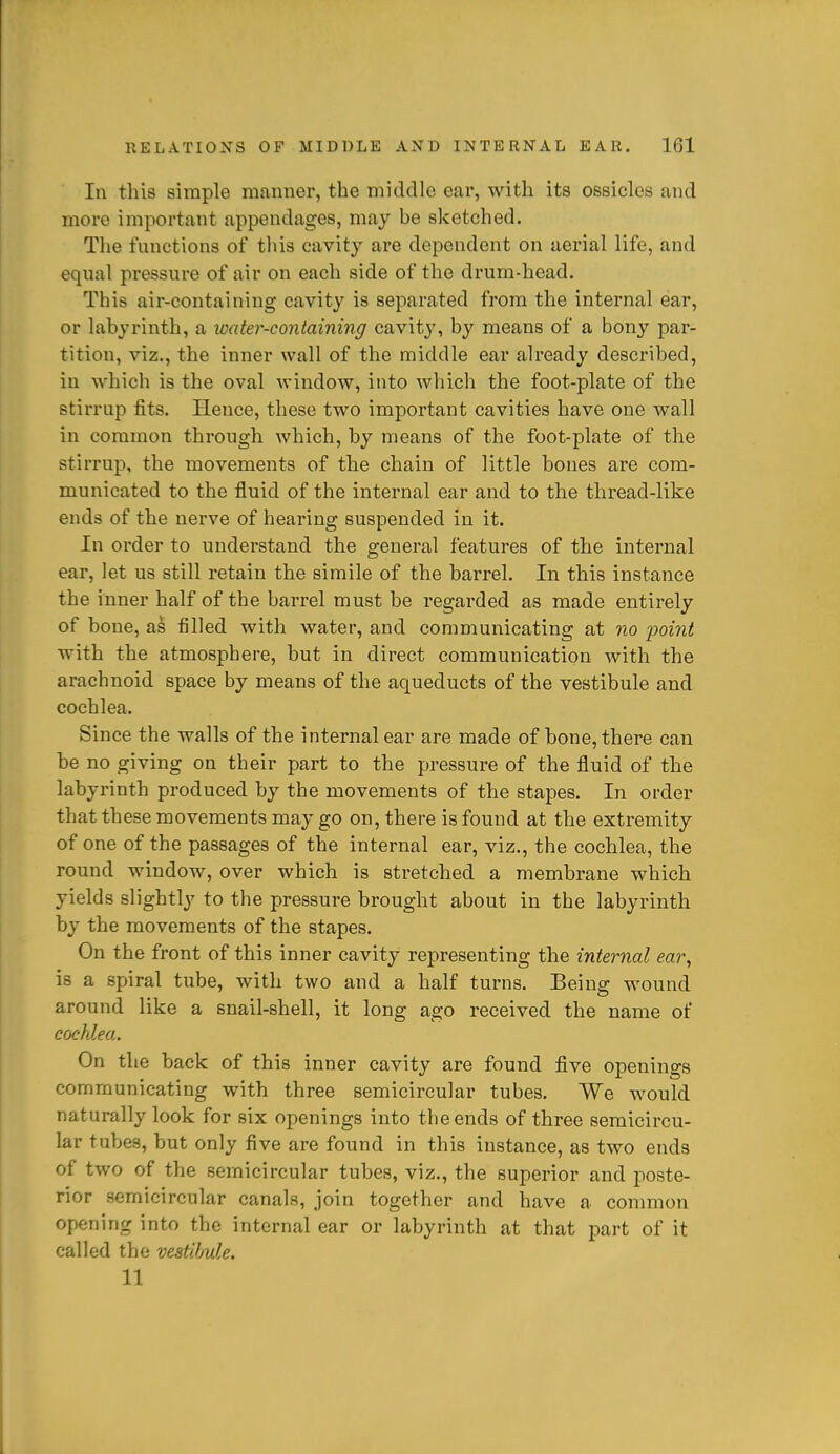 In this simple manner, the middle ear, with its ossicles and more important appendages, may be sketched. The functions of this cavity are dependent on aerial life, and equal pressure of air on each side of the drum-head. This air-containing cavity is separated from the internal ear, or labyrinth, a loater-containing cavity, by means of a bony par- tition, viz., the inner wall of the middle ear already described, in which is the oval window, into which the foot-plate of the stirrup fits. Hence, these two important cavities have one wall in common through which, by means of the foot-plate of the stirrup, the movements of the chain of little bones are com- municated to the fluid of the internal ear and to the thread-like ends of the nerve of hearing suspended in it. In order to understand the general features of the internal ear, let us still retain the simile of the barrel. In this instance the inner half of the barrel must be regarded as made entirely of bone, as filled with water, and communicating at no point with the atmosphere, but in direct communication with the arachnoid space by means of the aqueducts of the vestibule and cochlea. Since the walls of the internal ear are made of bone, there can be no giving on their part to the pressure of the fluid of the labyrinth produced by the movements of the stapes. In order that these movements may go on, there is found at the extremity of one of the passages of the internal ear, viz., the cochlea, the round window, over which is stretched a membrane which yields slightly to the pressure brought about in the labyrinth by the movements of the stapes. On the front of this inner cavity representing the internal ear, is a spiral tube, with two and a half turns. Being wound around like a snail-shell, it long ago received the name of cochlea,. On the back of this inner cavity are found five openings communicating with three semicircular tubes. We would naturally look for six openings into the ends of three semicircu- lar tubes, but only five are found in this instance, as two ends of two of the semicircular tubes, viz., the superior and poste- rior semicircular canals, join together and have a conmion opening into the internal ear or labyrinth at that part of it called the vestibule. 11