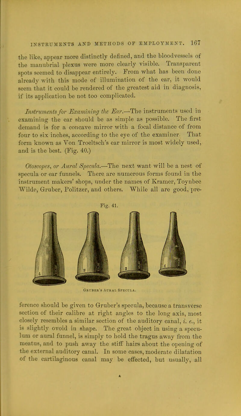 the like, appear more distinctly definecl, and the bloodvessels of the manubrial plexus were more cleai-ly visible. Transparent spots seemed to disappear entirely. From what has been done already with this mode of illumination of the ear, it would seem that it could he rendered of the greatest aid in diagnosis, if its application be not too complicated. InstnimejUs fo7' Examining the Ear.—The instruments used in examining the ear should be as simple as possible. The first demand is for a concave mirror with a focal distance of from four to six inches, according to the eye of the examiner. That form known as Von Troeltsch's ear mirror is most widely used, and is the best. (Fig. 40.) Otoscopes., or Aural Specula.—The next want will be a nest of specula or ear funnels. There are numerous forms found in the instrument makers' shops, under the names of Kramer, Toynbee Wilde, Gruber, Politzer, and others. While all are good, pre- Fig. 41. Grcder'b Aural Specula. ference should be given to Gruber's specula, because a transverse section of their calibre at right angles to the long axis, most clo.sely resembles a similar section of the auditory canal, i. e., it is .slightly ovoid in shape. The great object in using a specu- lum or aural funnel, is simply to hold the tragus away fi'om the meatus, and to push away the stiff hairs about the opening of the external auditory canal. In some cases, moderate dilatation of the cartilaginous canal may be effected, but usually, all