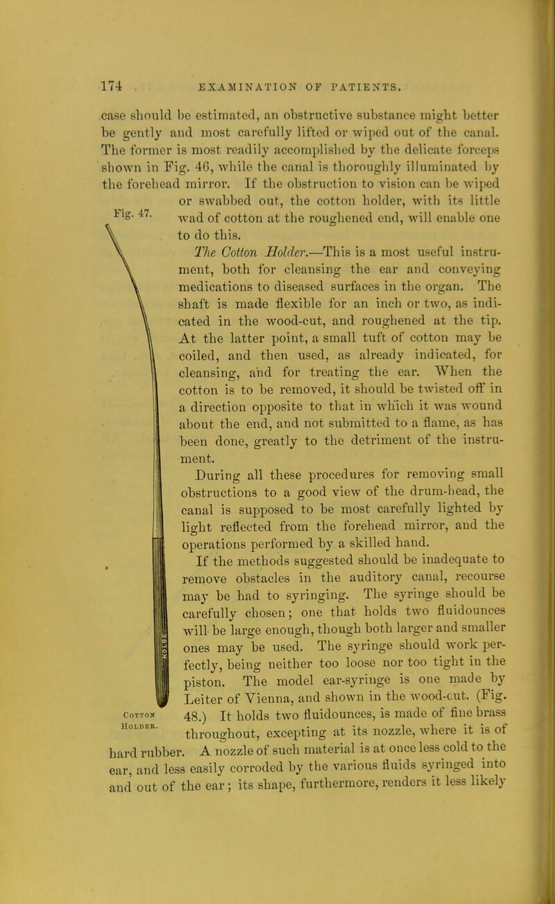 Fig. 47. .case should be estimated, an obstructive substance might better be gently and most carefully lifted or wiped out of the canal. The former is most readily accomplished by the delicate forceps sbown in Fig. 46, while the canal is thorougbly illuminated l)y the forehead mirror. If the obstruction to vision can be wiped or swabbed out, the cotton holder, with its little wad of cotton at the roughened end, will enable one to do this. The Cotton Holder.—This is a most useful instru- ment, both for cleansing the ear and conveying medications to diseased surfaces in the organ. The shaft is made flexible for an inch or two, as indi- cated in the wood-cut, and roughened at the tip. At the latter point, a small tuft of cotton may be coiled, and then used, as already indicated, for cleansing, and for treating the ear. When the cotton is to be removed, it should be twisted off in a direction opposite to that in which it was wound about the end, and not submitted to a flame, as has been done, greatly to the detriment of the instru- ment. During all these procedures for removing small obstructions to a good view of the drum-head, the canal is supposed to be most carefully lighted by light reflected from the forehead mirror, and the operations performed by a skilled hand. If the methods suggested should be inadequate to remove obstacles in the auditory canal, recourse may be had to syringing. The syringe should be carefully chosen; one that holds two fluidounces will be large enough, though both larger and smaller ones may be used. The syringe should work per- fectly, being neither too loose nor too tight in the piston. The model ear-syringe is one made by Leiter of Vienna, and shown in the wood-cut. (Fig. 48.) It holds two fluidounces, is made of fine brass throughout, excepting at its nozzle, where it is of hard rubber. A nozzle of such material is at once less cold to the ear, and less easily corroded by the various fluids syringed into and out of the ear; its shape, furthermore, renders it less likely Cotton Holder.