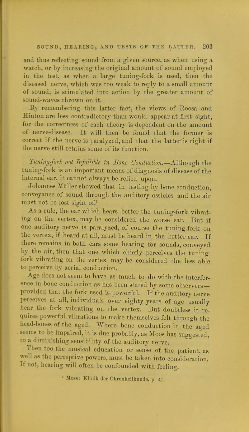 and thus reflecting sound from a given source, as when using a watch, or by increasing the original amount of sound employed in the test, as when a large tuning-fork is used, then the diseased nerve, which was too weak to reply to a small amount of sound, is stimulated into action by the greater amount of sound-waves thrown on it. By remembering this latter fact, the views of Roosa and Hinton are less contradictory than would appear at first sight, for the correctness of each theory is dependent on the amount of nerve-disease. It will then be found that the former is correct if the nerve is paralyzed, and that the latter is right if the nerve still retains some of its function. Tuning-fork not Infallible in Bone Conduction.—A\i\\ovig\\ the tuning-fork is an important means of diagnosis of disease of the internal ear, it cannot always be relied upon. Johannes Miiller showed that in testing by bone conduction, conveyance of sound through the auditory ossicles and the air must not be lost sight of.^ As a rule, the ear which hears better the tuning-fork vibrat- ing on the vertex, may be considered the worse ear. But if one auditory nerve is paralyzed, of course the tuning-fork on the vertex, if heard at all, must be heard in the better ear. If there remains in both ears some hearing for sounds, conveyed by the air, then that one which chiefly perceives the tuning- fork vibrating on the vertex may be considered the less able to j)erceive by aerial conduction. Age does not seem to have as much to do with the interfer- ence in bone conduction as has been stated by some observers- provided that the fork used is powerful. If the auditory nerve perceives at all, individuals over eighty 3'ears of age usually hear the fork vibrating on the vertex. But doubtless it re- quires powerful vibrations to make themselves felt through the head-bones of the aged. Where bone conduction in the aged seems to be impaired, it is due probably, as Moos has suggesred, to a diminishing sensibility of the auditory nerve. Then too the musical education or sense of the patient, as well as the perceptive powers, must be taken into consideration. If not, hearing will often be confounded with feelino- ' Moss: Klinik dcr Olirenheilkunde, p. 41.