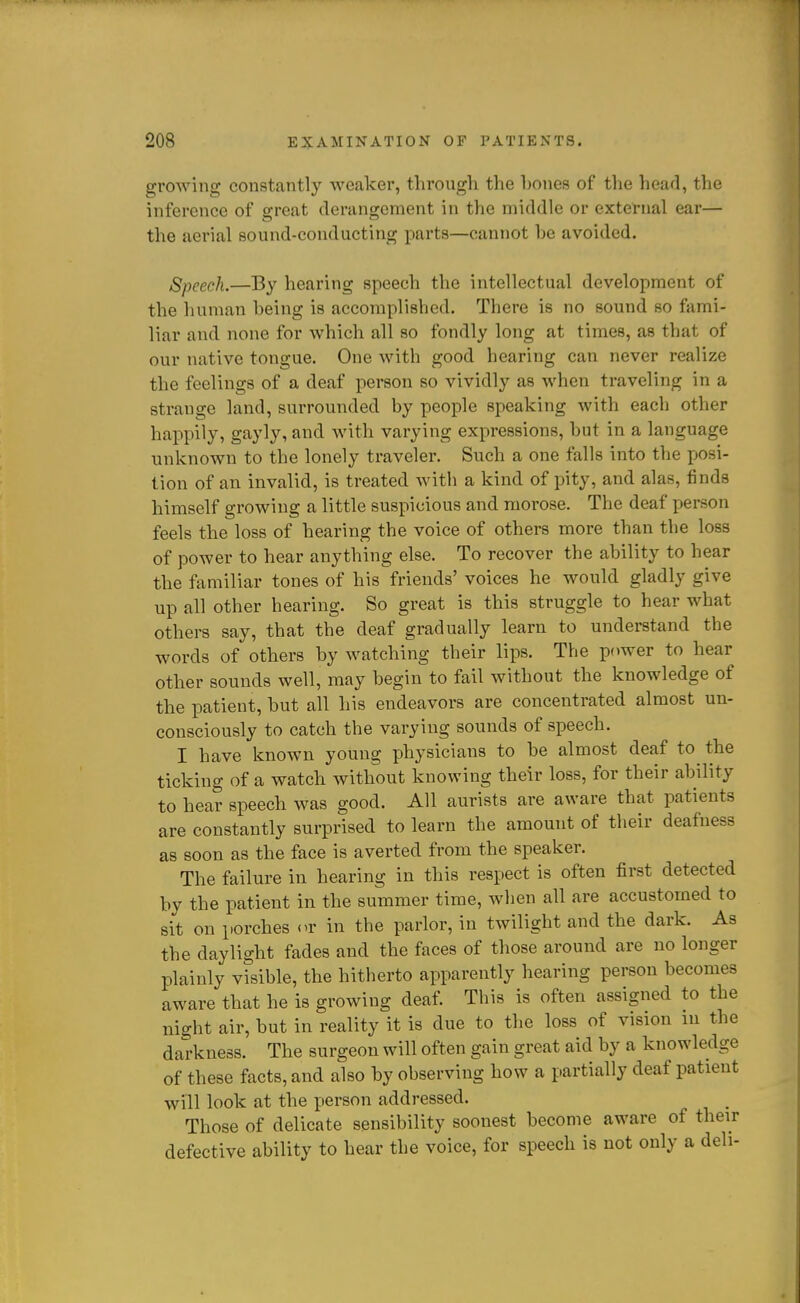 growing constantly weaker, through the hones of the head, the inference of srreat deranarcment in the middle or external ear— the aerial sound-conducting parts—cannot be avoided. Speech.—By hearing speech the intellectual development of the human being is accomplisbed. There is no sound so fami- liar and none for which all so fondly long at times, as that of our native tongue. One with good hearing can never realize the feelings of a deaf person so vividly as when traveling in a strange land, surrounded by people speaking Avith each other happily, gayly, and with varying expressions, but in a language unknown to the lonely traveler. Such a one falls into the posi- tion of an invalid, is treated with a kind of pity, and alas, finds himself growing a little suspicious and niorose. The deaf i:)erson feels the loss of hearing the voice of others more than the loss of power to hear anything else. To recover the ability to hear the familiar tones of his friends' voices he would gladly give up all other hearing. So great is this struggle to hear what others say, that the deaf gradually learn to understand the words of others by watching their lips. The power to hear other sounds well, may begin to fail without the knowledge of the patient, but all his endeavors are concentrated almost un- consciously to catch the varying sounds of speech. I have known young physicians to be almost deaf to the ticking of a watch without knowing their loss, for their ability to hear speech was good. All aurists are aware that patients are constantly surprised to learn the amount of their deafness as soon as the face is averted from the speaker. The failure in hearing in this respect is often first detected by the patient in the summer time, when all are accustomed to sit on porches <u' in the parlor, in twilight and the dark. As the daylight fades and the faces of those around are no longer plainly visible, the hitherto apparently hearing person becomes aware that he is growing deaf. This is often assigned to the night air, but in reality it is due to the loss of vision in the darkness. The surgeon will often gain great aid by a knowledge of these facts, and also by observing how a partially deaf patient will look at the person addressed. Those of delicate sensibility soonest become aware of their defective ability to hear the voice, for speech is not only a deli-