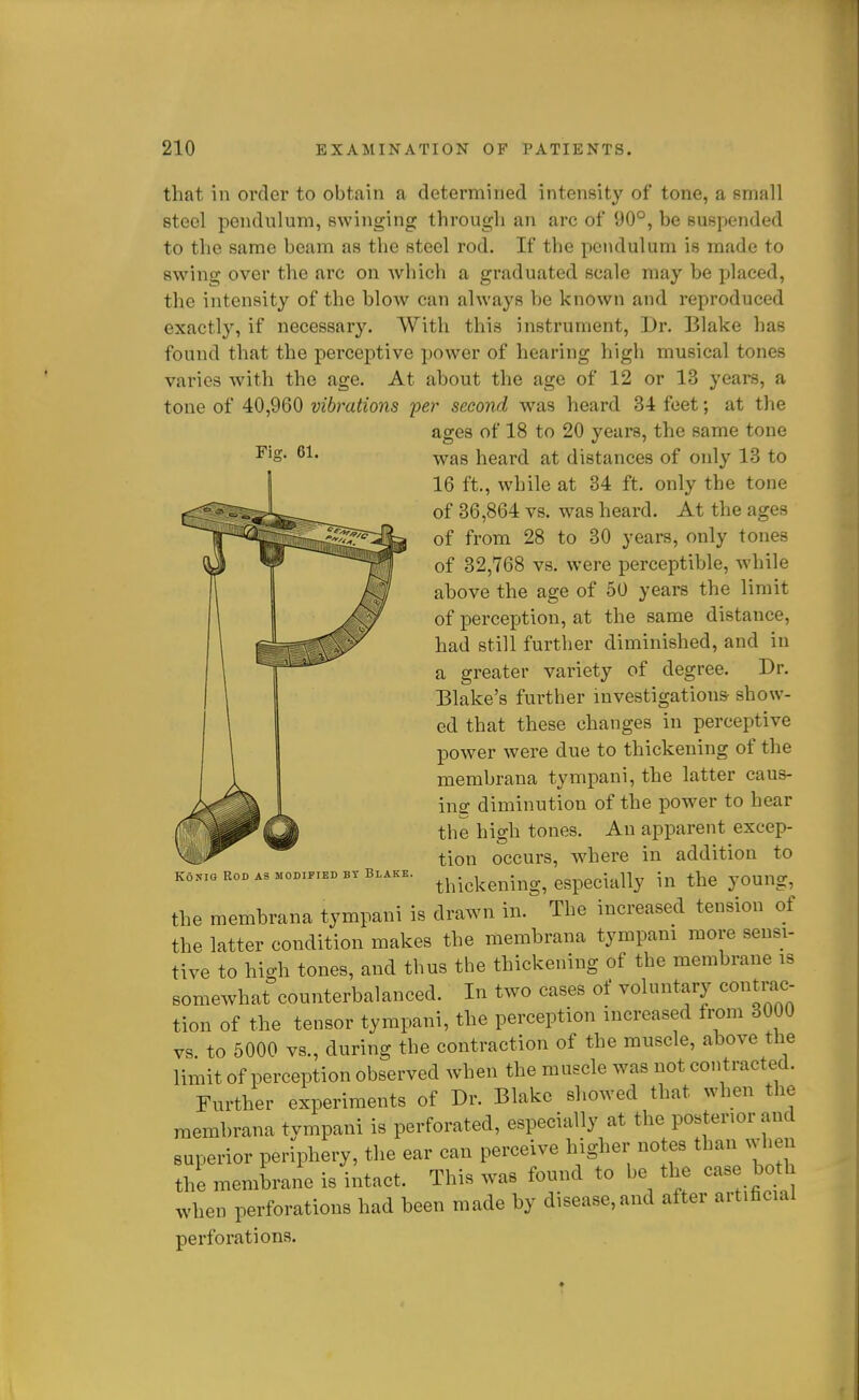 Fig. 61. that in order to obtain a determined intensity of tone, a small steel pendulum, swinging through an arc of 90°, be suspended to the same beam as the steel rod. If the pendulum is made to swing over the arc on which a graduated scale may be placed, the intensity of the blow can always be known and reproduced exactly, if necessary. With this instrument, Dr. Blake has found that the perceptive power of hearing high musical tones varies with the age. At about the age of 12 or 13 years, a tone of 40,960 vibrations i:>er second was heard 34 feet; at the ages of 18 to 20 years, the same tone was heard at distances of only 13 to 16 ft., while at 34 ft. only the tone of 36,864 vs. was heard. At the ages of from 28 to 30 years, only tones of 32,768 vs. were perceptible, while above the age of 50 years the limit of perception, at the same distance, had still further diminished, and in a greater variety of degree. Dr. Blake's further investigations- show- ed that these changes in perceptive power were due to thickening of the membrana tympani, the latter caus- ing diminution of the power to hear the high tones. An apparent excep- tion occurs, where in addition to thickening, especially in the young, the membrana tympani is drawn in. The increased tension of the latter condition makes the membrana tympam more sensi- tive to high tones, and thus the thickening of the membrane is somewhat counterbalanced. In two cases of voluntary contrac- tion of the tensor tympani, the perception increased from 3000 vs to 5000 vs., during the contraction of the muscle, above the limit of perception observed when the muscle was not contracted. Further experiments of Dr. Blake showed that when the membrana tympani is perforated, especially at the posterior and superior periphery, the ear can perceive higher notes than when the membrane is intact. This was found to be the cas both when perforations had been made by disease, and after artificial perforations. KoNio Rod as modified bt Blake.