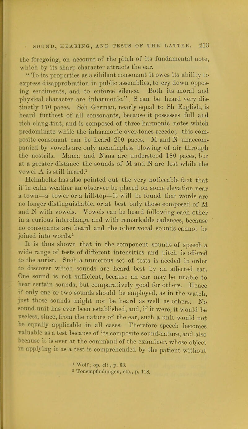 the foregoing, on account of the pitch of its fundamental note, which by its sharp character attracts the oar.  To its properties as a sibilant consonant it owes its ability to express disapprobration in public assemblies, to cry down oppos- ing sentiments, and to enforce silence. Both its moral and physical character are inharmonic. S can be heard very dis- tinctly 170 paces. Sch German, nearly equal to Sh English, is heard furthest of all consonants, because it possesses full and rich clang-tint, and is composed of three harmonic notes which predominate while the inharmonic over-tones recede; this com- posite consonant can be heard 200 paces. M and N unaccom- panied by vowels are only meaningless blowing of air through the nostrils. Mama and Nana are understood 180 paces, but at a greater distance the sounds of M and IT are lost while the vowel A is still heard.' Helmholtz has also pointed out the very noticeable fact that if in calm weather an observer be j)laced on some elevation near a town—a tower or a hill-top—it will be found that words are no longer distinguishable, or at best only those composed of M and IN with vowels. Vowels can be heard following each other in a curious interchange and with remarkable cadences, because no consonants are heard and the other vocal sounds cannot be joined into words.^ It is thus shown that in the component sounds of speech a wide range of tests of different intensities and pitch is offered to the aurist. Such a numerous set of tests is needed in order to discover which sounds are heard best by an affected ear. One sound is not sufficient, because an ear may be unable to hear certain sounds, but comparatively good for others. Hence if only one or two sounds should be employed, as in the watch, just those sounds might not be heard as well as others. ITo sound-unit has ever been established, and, if it were, it would be useless, since, from the nature of the ear, such a unit would not be equally applicable in all cases. Therefore speech becomes valuable as a test because of its composite sound-nature, and also because it is ever at the command of the examiner, whose object m applying it as a test is comprehended by the patient without ' Wolf; op. cit , p. 03. * Tonempfindungen, etc., p. 118.