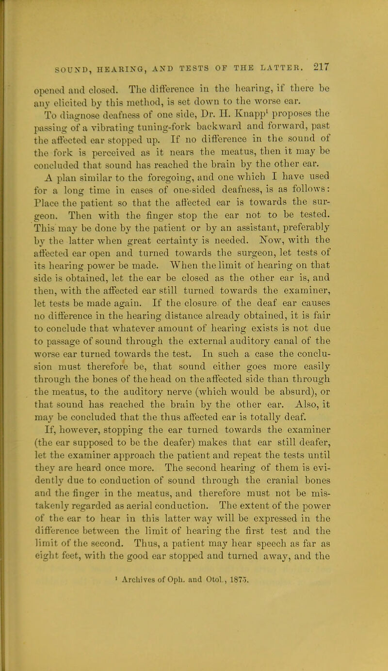 opened and closed. The difference in the hccaring, if there be any elicited by this method, is set down to the worse ear. To diagnose deafness of one side. Dr. H. Knapp' proposes the passing of a vibrating tuning-fork backward and forward, past the aftected ear stopped up. If no diftbrence in the sound of the fork is perceived as it nears the meatus, then it may be concluded that sound has reached the brain by the other ear. A plan similar to the foregoing, and one which I have used for a long time in cases of one-sided deafness, is as follows: Place the patient so that the affected ear is towards the sur- geon. Then with the finger stop the ear not to be tested. This may be done by the patient or by an assistant, preferably by the latter when great certainty is needed. Now, with the affected ear open and turned towards the surgeon, let tests of its hearing power be made. When the limit of hearing on that side is obtained, let the ear be closed as the other ear is, and then, with the affected ear still turned towards the examiner, let tests be made aaiain. If the closure of the deaf ear causes no difference in the hearing distance already obtained, it is fair to conclude that whatever amount of hearing exists is not due to passage of sound through the external auditory canal of the worse ear turned towards the test. In such a case the conclu- sion must therefore be, that sound either goes more easily through the bones of the head on the affected side than through the meatus, to the auditory nerve (which would be absurd), or that sound has reached the brain by the other ear. Also, it may be concluded that the thus affected ear is totally deaf. If, however, stopping the ear turned towards the examiner (the ear supposed to be the deafer) makes that ear still deafer, let the examiner approach the patient and repeat the tests until they are heard once more. The second hearing of them is evi- dently due to conduction of sound through the cranial bones and the finger in the meatus, and therefore must not be mis- takenly regarded as aerial conduction. The extent of the power of the ear to hear in this latter way will be expressed in the difference between the limit of hearing the fii-st test and the limit of the second. Thus, a patient may hear speech as far as eight feet, with the good ear stopped and turned away, and the ' Archives of Oph. and Otol, IST).