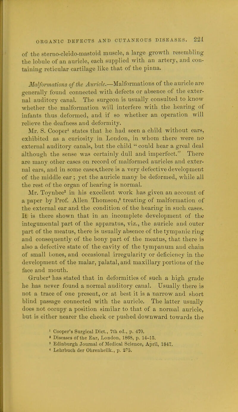 of the sterno-cleiclo-mastoid muscle, a large growth resembling the lobule of an auricle, each supplied with an artery, and con- taining reticular cartilage like that of the pinna. 3Mfonnations of the ^wnc/fe.—Malformations of the auricle are generall}' found connected with defects or absence of the exter- nal auditory canal. The surgeon is usually consulted to know whether the malformation will interfere with the hearing of infants thus deformed, and if so whether an operation will relieve the deafness and deformity. Mr. S. Cooper' states that he had seen a child without ears, exhibited as a curiosity in London, in whom there were no external auditory canals, but the child  could hear a greal deal although the sense was certainly dull and imperfect. There are many other cases on record of malformed auricles and exter- nal ears, and in some cases,there is a very defective development of the middle ear ; yet the auricle many be deformed, while all the rest of the organ of hearing is normal. Mr. Toyubee^ in his excellent work has given an account of a paper by Prof. Allen Thomson,^ treating of malformation of the external ear and the condition of the hearing in such cases. It is there shown that in an incomplete development of the integumental part of the apparatus, viz., the auricle and outer part of the meatus, there is usually absence of the tympanic ring and consequently of the bony part of the meatus, that there is also a defective state of the cavity of the tympanum and chain of small bones, and occasional irregularity or deficiency in the development of the malar, palatal, and maxillary portions of the face and mouth. Gruber^ has stated that in deformities of such a high grade he has never found a normal auditory canal. Usually there is not a trace of one present, or at best it is a narrow and short blind passage coimected with the auricle. The latter usually does not occupy a position similar to that of a normal auricle, but is either nearer the cheek or pushed downward towards the ' Cooper's Surgical Diet., 7tli ed., p. 470. * Diseases of the Ear, London, 1868, p. 14-15. ' Edinburgh Journal of Medical Science, April, 1847. ♦ Lehrbuch der Ohrenheilk., p. S^o.