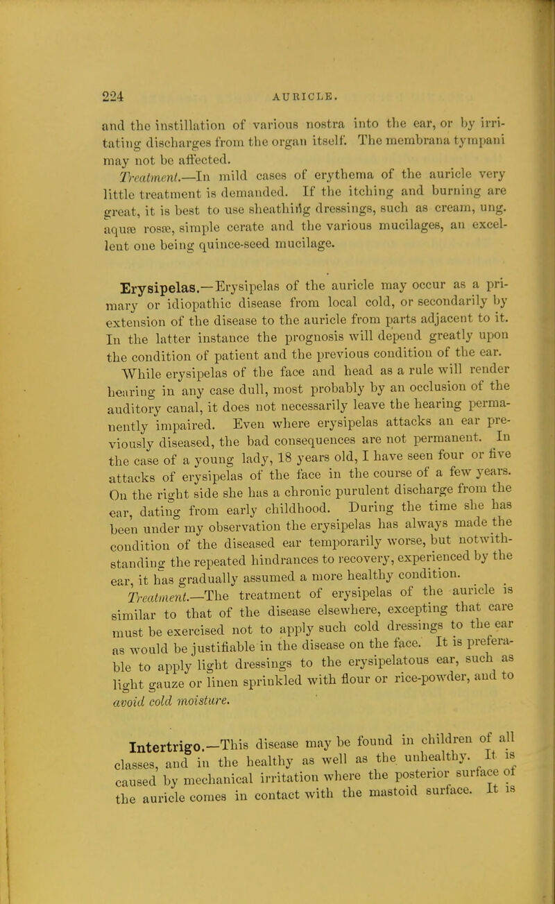 and the instillation of various nostra into the ear, or hy irri- tating discharges from the organ itself. The merabrana tympani may not be affected. Treatment.—In mild cases of erythema of the auricle very little treatment is demanded. If the itching and burning are great, it is best to use sheathii^g dressings, such as cream, ung. aqufe rosre, simple cerate and the various mucilages, an excel- lent one being quince-seed mucilage. Erysipelas.—Erysipelas of the auricle may occur as a pri- mary or idiopathic disease from local cold, or secondarily by extension of the disease to the auricle from parts adjacent to it. In the latter instance the prognosis will depend greatly upon the condition of patient and the previous condition of the ear. While erysipelas of the face and head as a rule will render hearing in any case dull, most probably by an occlusion of the auditory canal, it does not necessarily leave the hearing perma- nently impaired. Even where erysipelas attacks an ear pre- viously diseased, the bad consequences are not permanent. In the case of a young lady, 18 years old, I have seen four or five attacks of erysipelas of the face in the course of a few years. On the right side she has a chronic purulent discharge from the ear, dating from early childhood. During the time she has been under my observation the erysipelas has always made the condition of the diseased ear temporarily worse, but notwith- standing the repeated hindrances to recovery, experienced by the ear, it has gradually assumed a more healthy condition. 2)-m^me?i^.—The treatment of erysipelas of the auricle is similar to that of the disease elsewhere, excepting that care must be exercised not to apply such cold dressings to the ear as would be justifiable in the disease on the face. It is prefera- ble to apply light dressings to the erysipelatous ear, such as light gauze or linen sprinkled with flour or rice-powder, and to avoid cold moisture. Intertrigo.-This disease may be found in children of all classes, and in the healthy as well as the unhealthy. It. is caused by mechanical irritation where the posterior surface of the auricle comes in contact with the mastoid surface. It is