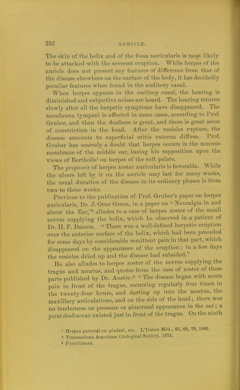 The skin of the helix and of the fossa navicularis is most likely to be attacked with the severest eruption. While herpes of tlie auricle does not present any features of difference from that of the disease elsewhere on the surface of the body, it has decidedly peculiar features when found in the auditory canal. When herpes appears in the auditory canal, the hearing is diminished and subjective noises are heard. The hearing returns slowly after all the herpetic symptoms have disappeared. The membrana tympani is atfected in some cases, according to Prof. Gruber, and then the deafness is great, and there is great sense of constriction in the head. After the vesicles rupture, the disease amounts to superficial otitis externa diffusa. Prof Gruber has scarcely a doubt that herpes occurs in the mucous membrane of the middle ear, basing his supposition upon the views of Bertbolle' on herpes of the soft palate. The j^rognosis of herpes zoster auricularis is favorable. While the ulcers left by it on the auricle may last for many weeks, the usual duration of the disease in its ordinary phases is from two to three weeks. Previous to the publication of Prof. Gruher's paper on herpes auricularis, Dr. J. Orne Green, in a paper on '• Neuralgia in and about the Ear, alludes to a case of herpes zoster of the small nerves supplying the helix, wliich he observed in a patient of Dr. H. F. Damon.  There was a well-defined herpetic eruption over the anterior surface of the helix, which had been preceded for some days by considerable remittent pain in that part, which disappeared on the appearance of the eruption; in a few days the vesicles dried up and the disease had subsided. He also alludes to herpes zoster of the nerves supplying the trao-us and meatus, and quotes from the case of zoster of these parts published by Dr. Anstie:^  The disease began with acute pain in front of the tragus, recurring regularly four times in the twenty-four hours, and darting up into the meatus, the maxillary articulations, and on the side of the head; there was no tenderness on pressure or abnormal appearance in the ear; a jmnt doulcureux existed just in front of the tragus. On the ninth 1 Hfrpes guttural en general, etc. L'Uuion Med., 65, 68, 70, 1866. 2 Transactions American Otological Society, 1874. » Practitioner.