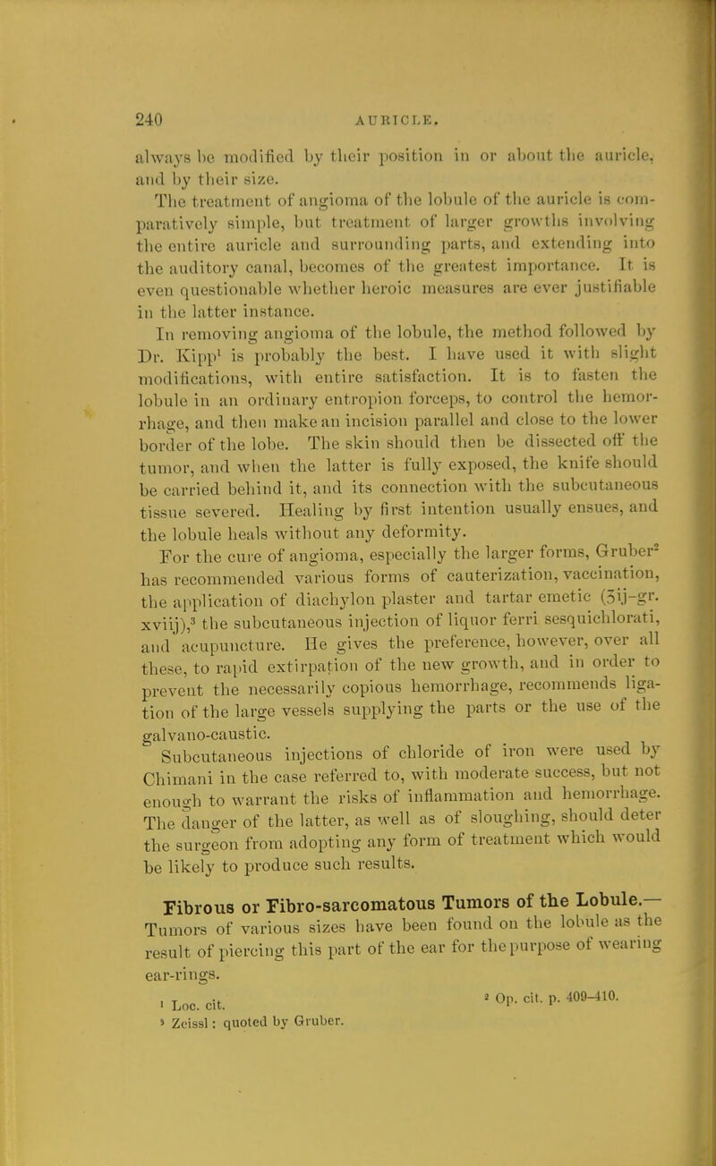 always be modified by their position in or about tlie auricle, and by their size. The treatment of angioma of the lobule of the auricle is com- paratively simple, but treatment of larger growths involving the entire auricle and surrounding parts, and extending into the auditory canal, becomes of the greatest importance. It is even questionable whether heroic measures are ever justifiable in the latter instance. In removing angioma of the lobule, the method followed by Dr. Kipp^ is probably the best. I have used it witii slight modifications, with entire satisfaction. It is to fasten the lobule in an ordinary entropion forceps, to control the hemor- rhage, and then make an incision parallel and close to the lower border of the lobe. The skin should then be dissected off tlie tumor, and wben the latter is fully exposed, the knife should be carried behind it, and its connection Avith the subcutaneous tissue severed. Healing by first intention usually ensues, and the lobule heals without any deformity. For the cure of angioma, especially the larger forms, Gruber- has recommended various forms of cauterization, vaccination, the application of diachylon plaster and tartar emetic (3ij-gr. xviij),3 the subcutaneous injection of liquor ferri sesquichlorati, and acupuncture. He gives the preference, however, over all these, to rapid extirpation of the new growth, and in order to prevent the necessarily copious hemorrhage, recommends liga- tion of the large vessels supplying the parts or the use of the galvano-caustic. Subcutaneous injections of chloride of iron were used by Chimani in the case referred to, with moderate success, but not enough to warrant the risks of inflammation and hemorrhage. The danger of the latter, as well as of sloughing, should deter the surgeon from adopting any form of treatment which would be likely to produce such results. Fibrous or Fibro-sarcomatous Tumors of the Lobule.— Tumors of various sizes have been found on the lobule as the result of piercing this part of the ear for the purpose of wearing ear-rings. . Loc. cu. ' Or- ^i'- P- » Zcissl: quoted by Gruber.