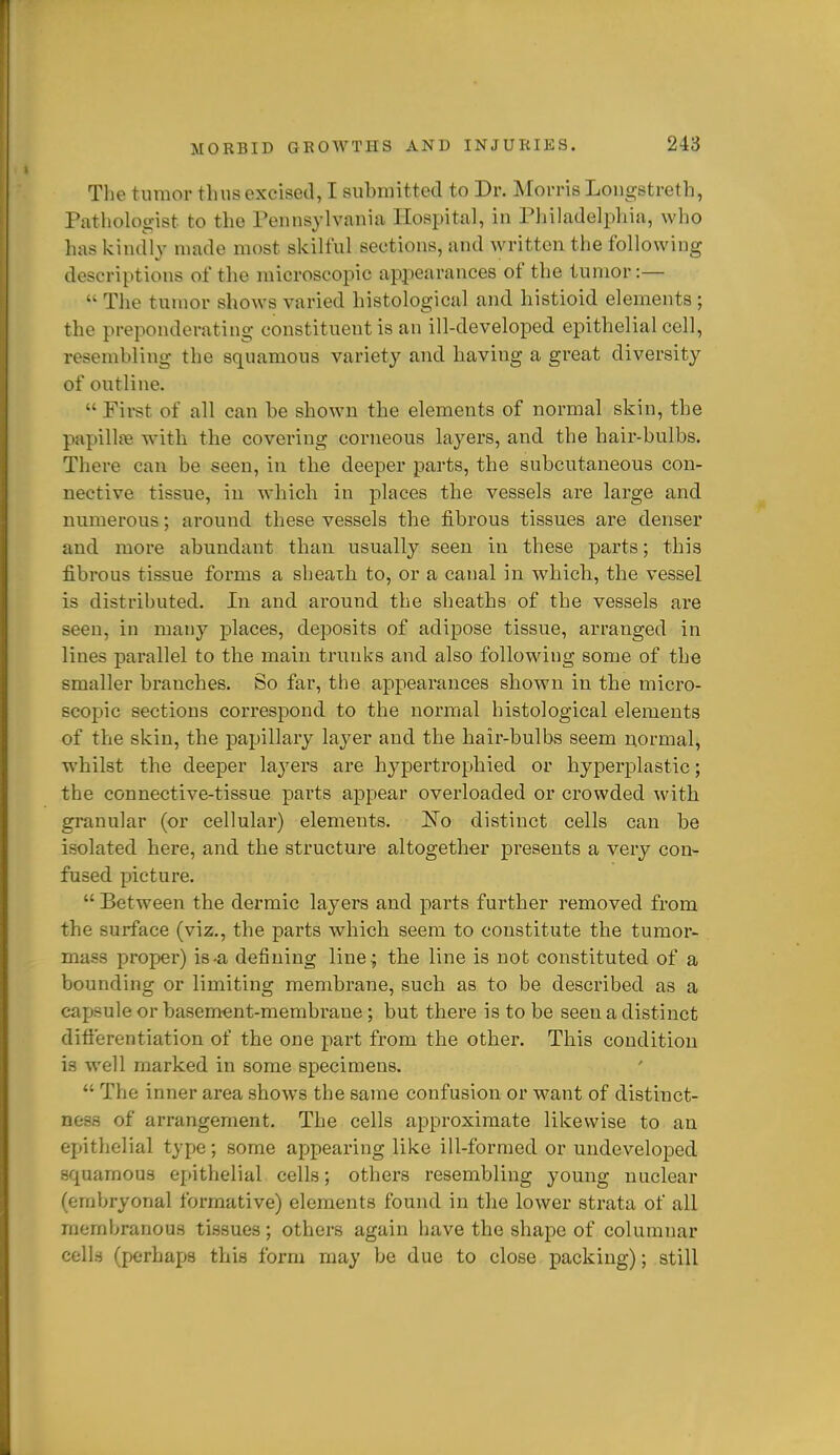 The tumor thus excised, I submitted to Dr. Morris Longstretb, Pathologist to tlio Pennsylvania Hospital, in Philadelphia, who has kindly made most skilful sections, and written the following descriptions of the microscopic appearances of the tumor:—  The tumor shows varied histological and histioid elements; the preponderating constituent is an ill-developed epithelial cell, resembling the squamous variety and having a great diversity of outline.  Pii-st of all can be shown the elements of normal skin, the papillfe wdth the covering corneous layers, and the hair-bulbs. There can be seen, in the deeper parts, the subcutaneous con- nective tissue, in which in places the vessels are large and numerous; around these vessels the fibrous tissues are denser and more abundant than usually seen in these parts; this fibrous tissue forms a sheath to, or a canal in which, the vessel is distributed. In and around the sheaths of the vessels are seen, in many places, deposits of adipose tissue, arranged in lines parallel to the main trunks and also following some of the smaller branches. So far, the appearances shown in the micro- scopic sections correspond to the normal histological elements of the skin, the papillary layer and the hair-bulbs seem normal, whilst the deeper layers are hypertrophied or hyperplastic; the connective-tissue parts appear overloaded or crowded with granular (or cellular) elements. l^o distinct cells can be isolated here, and the structure altogether presents a very con- fused picture.  Between the dermic layers and parts further removed from the surface (viz., the parts which seem to constitute the tumor- mass proper) is-a defining liue^ the line is not constituted of a bounding or limiting membrane, such as to be described as a capsule or basement-membrane ; but there is to be seen a distinct difl'erentiation of the one part from the other. This condition is well marked in some specimens.  The inner area shows the same confusion or want of distinct- ness of arrangement. The cells approximate likewise to an epithelial type; some appearing like ill-formed or undeveloped squamous epithelial cells; others resembling young nuclear (embryonal formative) elements found in the lower strata of all membranous tissues; others again have the shape of columnar cells (perhaijs this form may be due to close packing); still