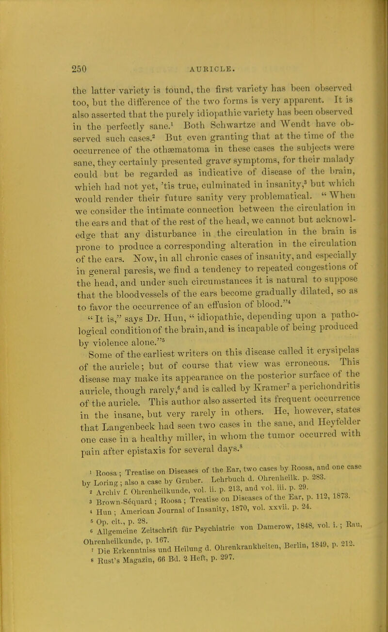 the latter variety is found, the first variety has been observed too, but the difference of the two forms is very apparent. It is also asserted that the purely idiopathic variety has been observed in the perfectly sane.' Both Schwartze and Wendt have ob- served such cases.'' But even granting that at the time of the occurrence of the othtematoma in these cases the subjects were sane, they certainly presented grave symptoms, for their malady could but be regarded as indicative of disease of the brain, which had not yet, 'tis true, culminated in insanity,3 but which would render their future sanity very problematical.  When we consider the intimate connection between the circulation in the ears and that of the rest of the head, we cannot but acknowl- edge that any disturbance in the circulation in the brain is prone to produce a corresponding alteration in the circulation of the ears, mw, in all chronic cases of insanity, and especially in general paresis, we find a tendency to repeated congestions of the'head, and under such circumstances it is natural to suppose that the bloodvessels of the ears become gradually dilated, so as to favor the occurrence of an effusion of blood. «It is, says Dr. Hun,  idiopathic, depending upon a patho- loo-ical condition of the brain, and is incapable of being produced by violence alone.* Some of the earliest writers on this disease called it erysipelas of the auricle; but of course that view was erroneous. This disease may make its appearance on the posterior surface of the auricle, though rarely,« and is called by Kramer^a perichondritis of the auricle. This author also asserted its frequent occurrence in the insane, but very rarely in others. He, however, states that Langenbeck had seen two cases in the sane, and Heyfelder one case in a healthy miller, in whom the tumor occurred with pain after epistaxis for several days.* . Roosa ; Treatise on Diseases of the Ear, two cases by Roosa and one case by Loring ; also a case by Gruber. Lebrbuch d Ohrenbeilk. p. 283. « Arcbiv f. Ohrenbeilkunde, vol. ii. p. 213, and vo m. p. 29. 3 Brown-Sequard; Roosa; Treatise on Diseases of tbe Ear p. 11-, 18-3. • Hun ; American Journal of Insanity, 1870, vol. xxvn. p. 24. 6 Sgemeine^Zeitschrift fur Psycbiatrie von Damerow, 1848. vol. i. ; Rau, Ohrenbeilkunde, p. 167. ia„,.iin mio n ''12 ' Die Erkenntniss und Heilung d. Obrenkrankhe.ten, Berlin, 184J, p. 8 Rust's Magazin, 66 Bd. 2 Heft, p. 297.