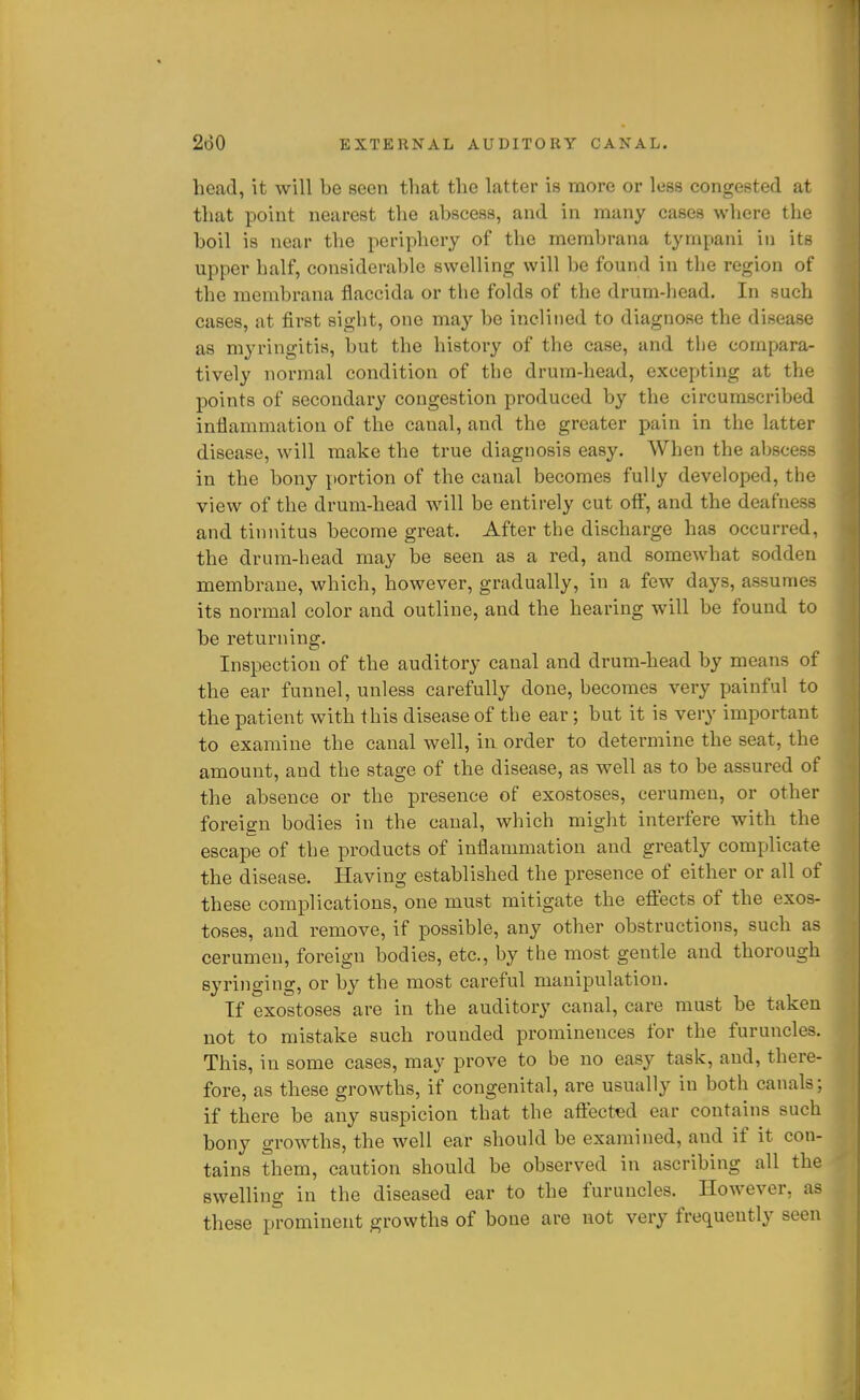 head, it will be seen that the latter is more or less congested at that point nearest the abscess, and in many cases where the boil is near the periphery of the membrana tympani in its upper half, considerable swelling will be found in the region of the membrana flaccida or the folds of the drum-head. In such cases, at first sight, one may be inclined to diagnose the disease as myringitis, but the history of the case, and the compara- tively normal condition of the drum-head, excepting at the points of secondary congestion produced by the circumscribed inflammation of the canal, and the greater pain in the latter disease, will make the true diagnosis easy. When the abscess in the bony portion of the canal becomes fully developed, the view of the drum-head will be entirely cut ofi:', and the deafness and tinnitus become great. After the discharge has occurred, the drum-head may be seen as a red, and somewhat sodden membrane, which, however, gradually, in a few days, assume-^ its normal color and outline, and the hearing will be found to be returning. Inspection of the auditory canal and drum-head by means of the ear funnel, unless carefully done, becomes very painful to the patient with this disease of the ear; but it is very important to examine the canal well, in order to determine the seat, the amount, and the stage of the disease, as well as to be assured of the absence or the presence of exostoses, cerumen, or other foreign bodies in the canal, which might interfere with the escape of the products of inflammation and greatly complicate the disease. Having established the presence of either or all of these complications, one must mitigate the effects of the exos- toses, and remove, if possible, any other obstructions, such as cerumen, foreign bodies, etc., by the most gentle and thorough syringing, or by the most careful manipulation. If exostoses are in the auditory canal, care must be taken not to mistake such rounded prominences for the furuncles. This, in some cases, may prove to be no easy task, and, there- fore, as these growths, if congenital, are usually in both canals; if there be any suspicion that the affected ear contains such bony growths, the well ear should be examined, and if it con- tains them, caution should be observed in ascribing all the swelling in the diseased ear to the furuncles. However, as these prominent growths of bone are not very frequently seen