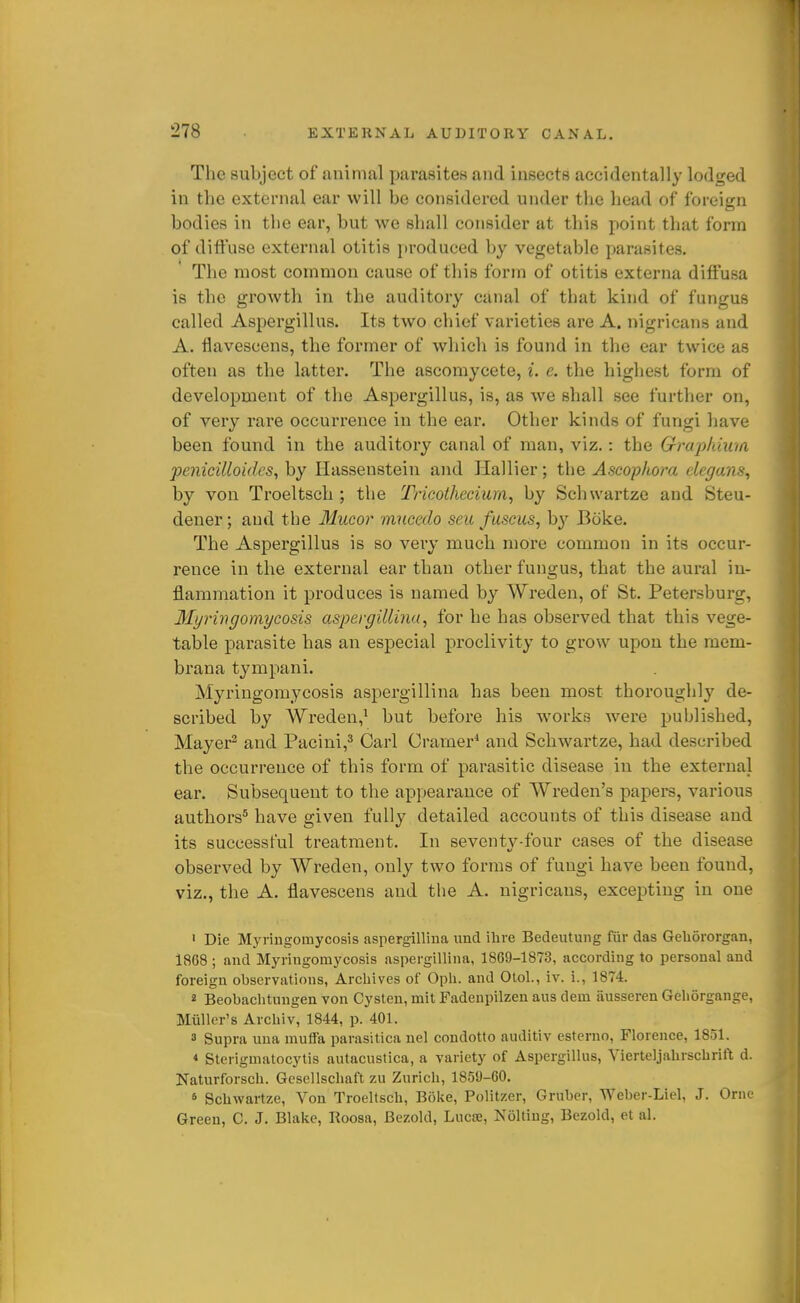 The subject of animal parasites and insects accidentally lodged in the external ear will be considered under the head of foreign bodies in the ear, but we shall consider at this point that form of diffuse external otitis [troduced by vegetable parasites. The most common cause of this form of otitis externa diffusa is the growth in the auditory canal of that kind of fungus called Aspergillus. Its two chief varieties are A. nigricans and A. flavescens, the former of which is found in the ear twice as often as the latter. The ascomycete, i. e. the highest form of development of the Aspergillus, is, as we shall see further on, of very rare occurrence in the ear. Other kinds of fungi have been found in the auditory canal of man, viz.: the Grapkhvia pejiicilloides, by Hassenstein and Hallier; the Ascophora degoMS^ by von Troeltsch ; the Tricothecium, by Schwartze and Steu- deuer; and the Mucor mucedo sen fuscus, hy Boke. The Aspergillus is so very much more common in its occur- rence in the external ear than other fungus, that the aural in- flammation it produces is named by Wreden, of St. Petersburg, Myringomycosis a,si)ergillma, for he has observed that this vege- table parasite has an especial proclivity to grow upon the mem- brana tympani. Myriugomycosis aspergillina has been most thoroughly de- scribed by Wreden,' but before his works were published, Mayer^ and Pacini,^ Carl Cramer^ and Schwartze, had described the occurrence of this form of parasitic disease in the external ear. Subsequent to the appearance of Wreden's papers, various authors^ have given fully detailed accounts of this disease and its successful treatment. In seventy-four cases of the disease observed by Wreden, only two forms of fungi have been found, viz., the A. flavescens and the A. nigricans, excepting in one ' Die Myriugomycosis aspergilliua unci ilire Bedeutuiig fiir das Geliororgan, 1868 ; and Myriugomycosis aspergillina, 18G9-1873, according to personal and foreign observations, Archives of Opli. and Otol., iv. i., 1874. 2 Beobachtuugen von Cysten, mit Fadeupilzen ans dem iiusseren Gehorgange, Muller's Archiv, 1844, p. 401. 3 Supra una muffa parasitica nel condotto auditiv esterno, Florence, 1851. * Sterigmatocytis autacustica, a variety of Aspergillus, Vierteljalirschrift d. Naturforsch. Gcsellschaft zu Zurich, 1859-60. » Schwartze, Von Troeltsch, Boke, Politzer, Gruber, Weber-Liel, J. Oruc Green, C. J. Blake, Roosa, Bezold, Lucse, Noltiug, Bezold, et al.