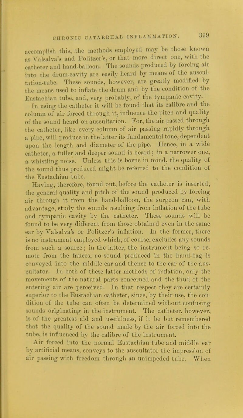 accomplish this, the methods employed may bo those known as Valsalva's and Folitzer's, or that more direct one, with the catheter and hand-halloon. The sounds produced by forcing air into the drum-cavity are easily heard by means of the auscul- tation-tube. These sounds, however, are greatly modified by tlie means used to inflate the drum and by the condition of the Eustachian tube, and, very probably, of the tympanic cavity. In using the catheter it will be found that its calibre and the column of air forced through it, influence the pitch and quality of the sound heard on auscultation. For, the air passed through the catheter, like every column of air passing rapidly through a pipe, will produce in the latter its fundamental tone, dependent upon the length and diameter of the pipe. Hence, in a wide catheter, a fuller and deeper sound is heard; in a narrower one, a whistling- noise. Unless this is borne in mind, the quality of the sound thus produced might be referred to the condition of the Eustachian tube. Having, therefore, found out, before the catheter is inserted, the general quality and pitch of the sound produced by forcing air through it from the hand-balloon, the surgeon can, with advaiitage, study the sounds resulting from inflation of the tube and tympanic cavity by the catheter. These sounds will be found to be very different from those obtained even in the same ear by Valsalva's or Politzer's inflation. In the former, there is no instrument employed which, of course, excludes any sounds from such a source; in the latter, the instrument being so re- mote from the fauces, no sound produced in the hand-bag is conveyed into the middle ear and thence to the ear of the aus- cultator. In both of these latter methods of inflation, only the movements of the natural parts concerned and the thud of the entering air are perceived. In that respect they are certainly superior to the Eustachian catheter, since, by their use, the con- dition of the tube can often be determined without confusing: sounds originating in the instrument. The catheter, however, is of the greatest aid and usefulness, if it be but remembered that the quality of the sound made by the air forced into the tube, is influenced by the calibre of the instrument. Air forced into the normal Eustachian tube and middle ear by artificial means, conveys to the auscultator the impression of air passing with freedom through an unimpeded tube. When